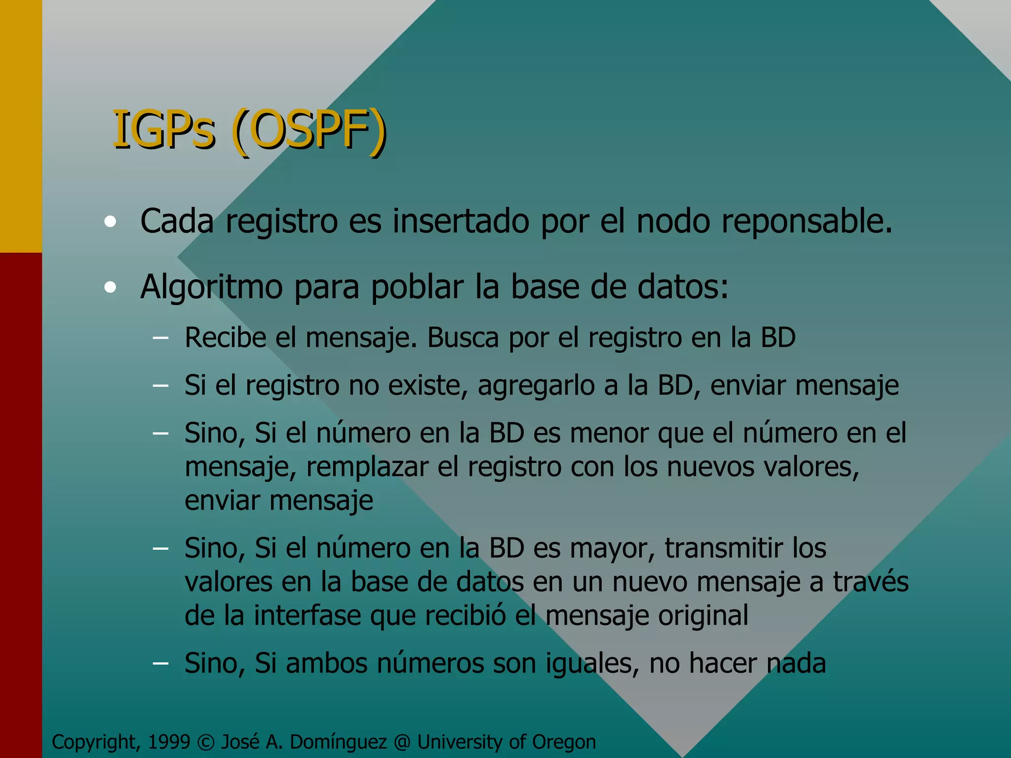 IGPs (OSPF) Cada registro es insertado por el nodo reponsable. Algoritmo para poblar la base de datos: Recibe el mensaje. Busca por el registro en la BD Si el registro no existe, agregarlo a la BD, enviar mensaje Sino, Si el número en la BD es menor que el número en el mensaje, remplazar el registro con los nuevos valores, enviar mensaje Sino, Si el número en la BD es mayor, transmitir los valores en la base de datos en un nuevo mensaje a través de la interfase que recibió el mensaje original Sino, Si ambos números son iguales, no hacer nada Copyright, 1999 © José A. Domínguez @ University of Oregon 
