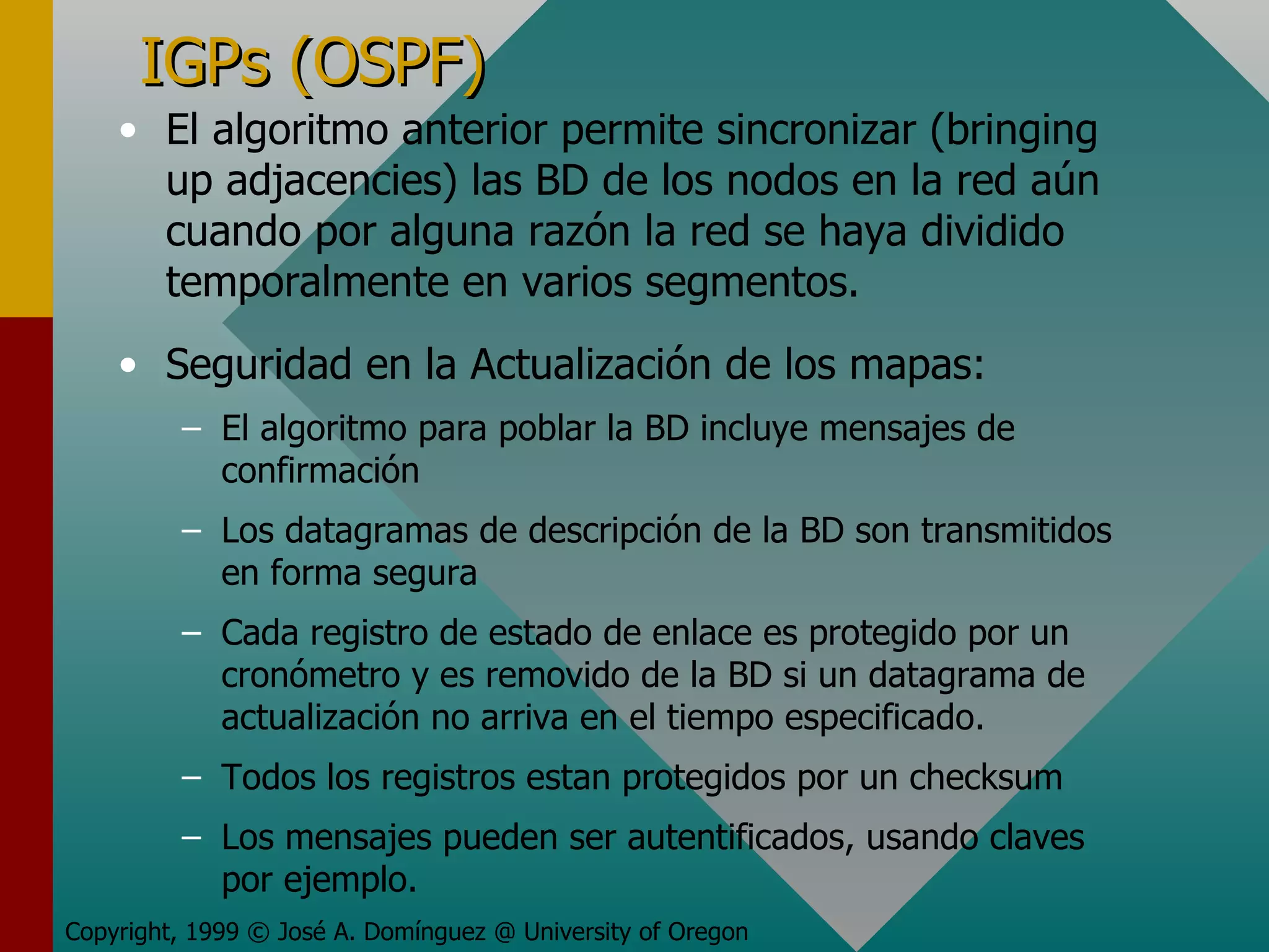 IGPs (OSPF) El algoritmo anterior permite sincronizar (bringing up adjacencies) las BD de los nodos en la red aún cuando por alguna razón la red se haya dividido temporalmente en varios segmentos. Seguridad en la Actualización de los mapas: El algoritmo para poblar la BD incluye mensajes de confirmación Los datagramas de descripción de la BD son transmitidos en forma segura Cada registro de estado de enlace es protegido por un cronómetro y es removido de la BD si un datagrama de actualización no arriva en el tiempo especificado. Todos los registros estan protegidos por un checksum Los mensajes pueden ser autentificados, usando claves por ejemplo. Copyright, 1999 © José A. Domínguez @ University of Oregon 