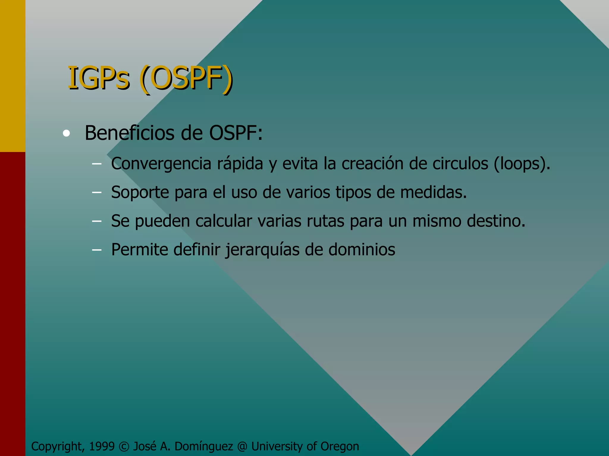IGPs (OSPF) Beneficios de OSPF: Convergencia rápida y evita la creación de circulos (loops). Soporte para el uso de varios tipos de medidas. Se pueden calcular varias rutas para un mismo destino. Permite definir jerarquías de dominios Copyright, 1999 © José A. Domínguez @ University of Oregon 