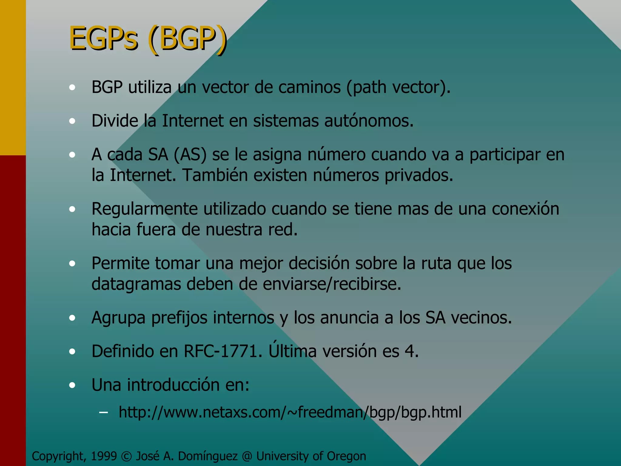EGPs (BGP) BGP utiliza un vector de caminos (path vector). Divide la Internet en sistemas autónomos. A cada SA (AS) se le asigna número cuando va a participar en la Internet. También existen números privados. Regularmente utilizado cuando se tiene mas de una conexión hacia fuera de nuestra red. Permite tomar una mejor decisión sobre la ruta que los datagramas deben de enviarse/recibirse. Agrupa prefijos internos y los anuncia a los SA vecinos. Definido en RFC-1771. Última versión es 4. Una introducción en: http://www.netaxs.com/~freedman/bgp/bgp.html Copyright, 1999 © José A. Domínguez @ University of Oregon 