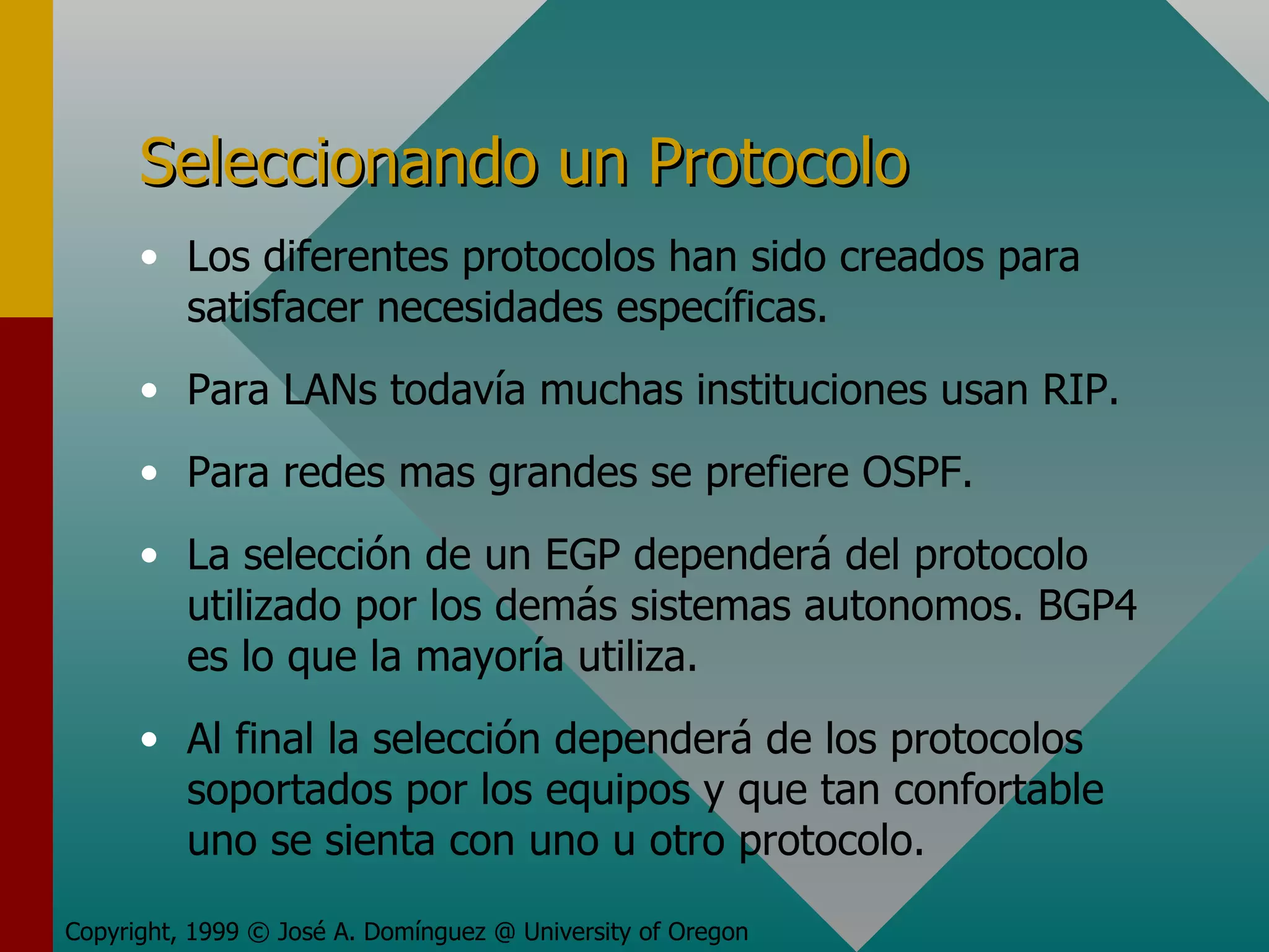 Seleccionando un Protocolo Los diferentes protocolos han sido creados para satisfacer necesidades específicas. Para LANs todavía muchas instituciones usan RIP. Para redes mas grandes se prefiere OSPF. La selección de un EGP dependerá del protocolo utilizado por los demás sistemas autonomos. BGP4 es lo que la mayoría utiliza. Al final la selección dependerá de los protocolos soportados por los equipos y que tan confortable uno se sienta con uno u otro protocolo. Copyright, 1999 © José A. Domínguez @ University of Oregon 