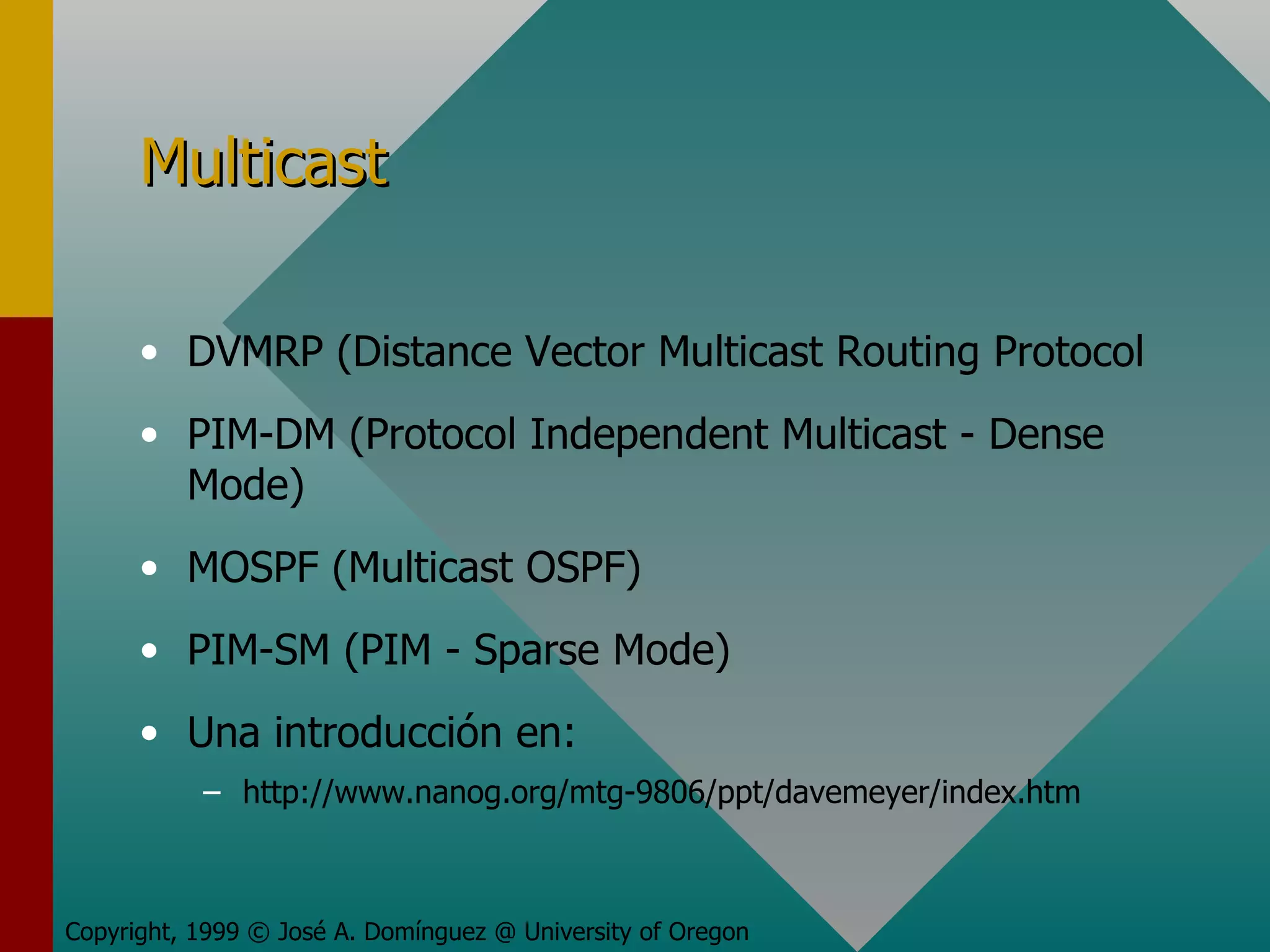 Multicast DVMRP (Distance Vector Multicast Routing Protocol PIM-DM (Protocol Independent Multicast - Dense Mode) MOSPF (Multicast OSPF) PIM-SM (PIM - Sparse Mode) Una introducción en:  http://www.nanog.org/mtg-9806/ppt/davemeyer/index.htm Copyright, 1999 © José A. Domínguez @ University of Oregon 
