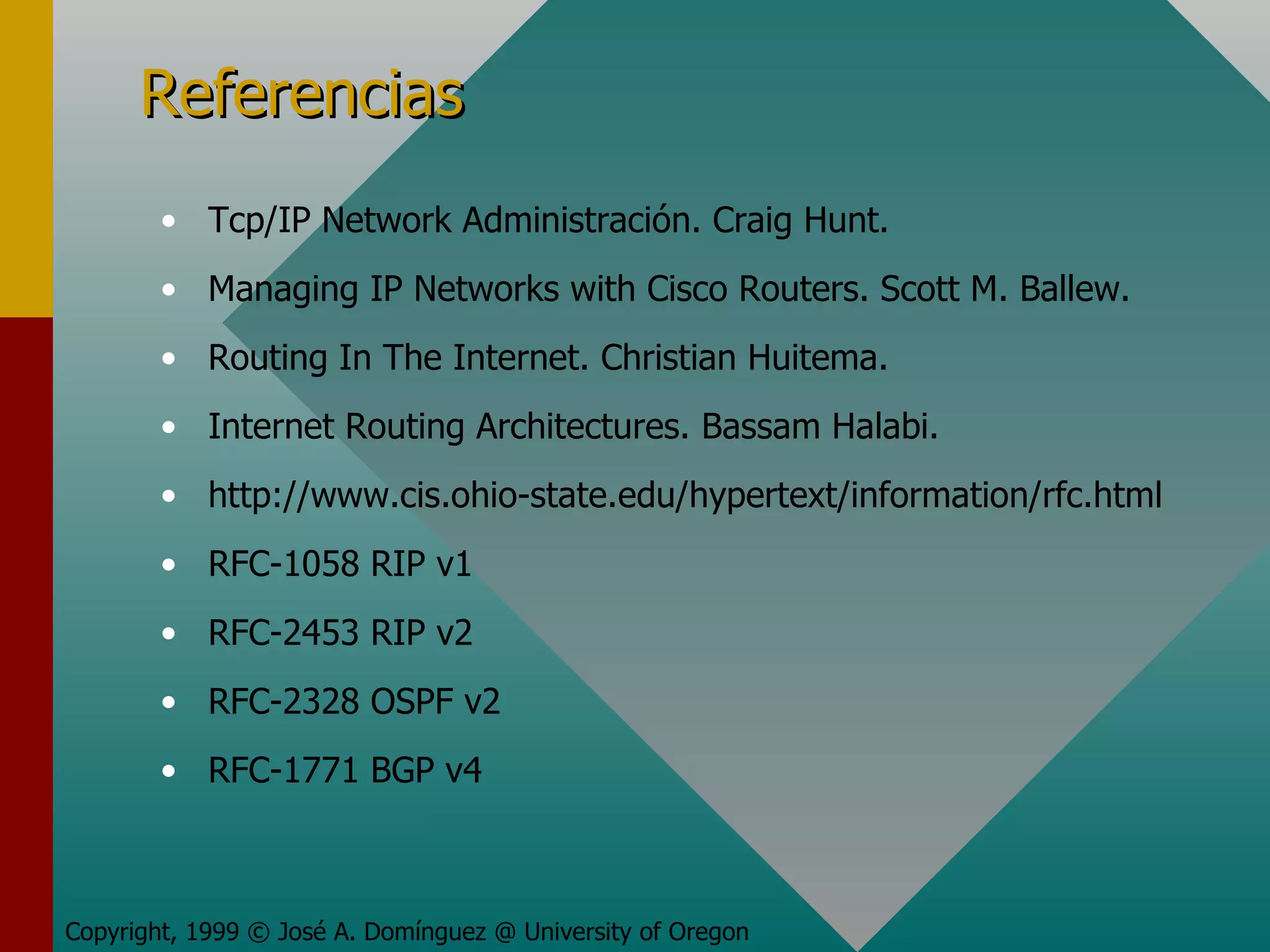 Referencias Copyright, 1999 © José A. Domínguez @ University of Oregon Tcp/IP Network Administración. Craig Hunt. Managing IP Networks with Cisco Routers. Scott M. Ballew. Routing In The Internet. Christian Huitema. Internet Routing Architectures. Bassam Halabi. http://www.cis.ohio-state.edu/hypertext/information/rfc.html  RFC-1058 RIP v1 RFC-2453 RIP v2 RFC-2328 OSPF v2 RFC-1771 BGP v4 