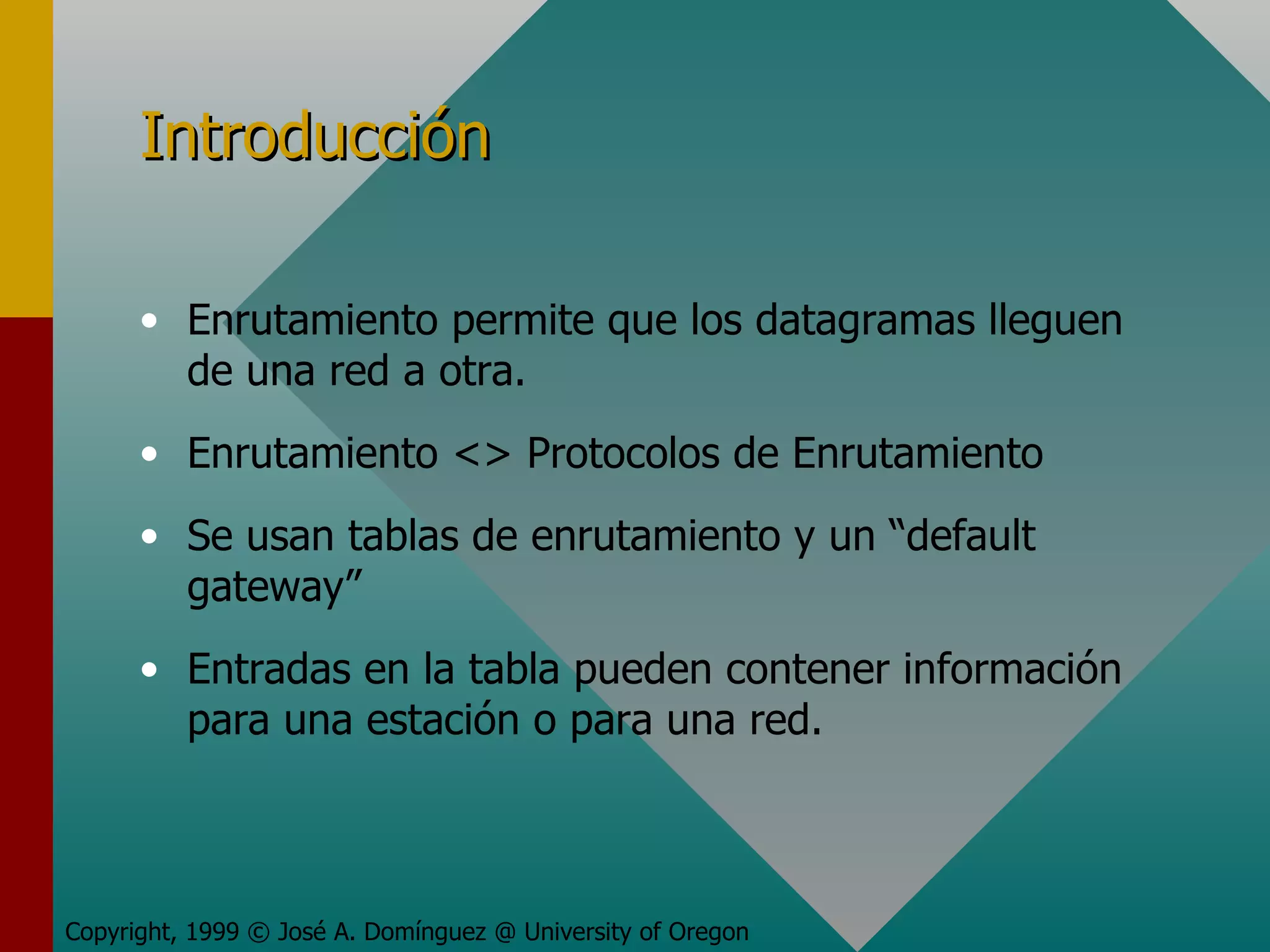 Introducción Enrutamiento permite que los datagramas lleguen de una red a otra.  Enrutamiento <> Protocolos de Enrutamiento Se usan tablas de enrutamiento y un “default gateway” Entradas en la tabla pueden contener información para una estación o para una red. Copyright, 1999 © José A. Domínguez @ University of Oregon 