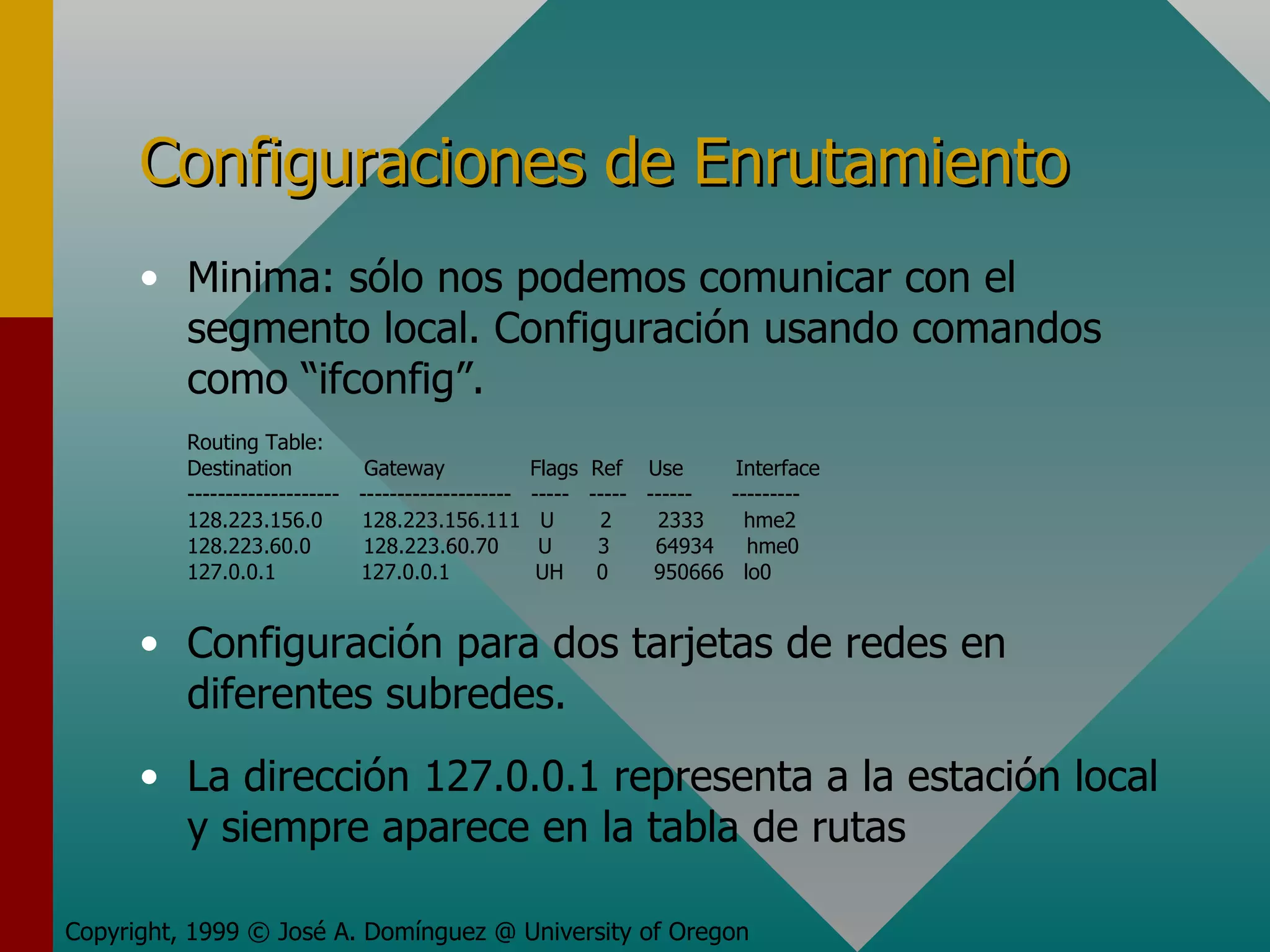 Configuraciones de Enrutamiento Minima: sólo nos podemos comunicar con el segmento local. Configuración usando comandos como “ifconfig”. Routing Table: Destination  Gateway  Flags  Ref  Use  Interface --------------------  --------------------  -----  -----  ------  --------- 128.223.156.0  128.223.156.111  U  2  2333  hme2 128.223.60.0  128.223.60.70  U  3  64934  hme0 127.0.0.1  127.0.0.1  UH  0  950666  lo0 Configuración para dos tarjetas de redes en diferentes subredes. La dirección 127.0.0.1 representa a la estación local y siempre aparece en la tabla de rutas Copyright, 1999 © José A. Domínguez @ University of Oregon 