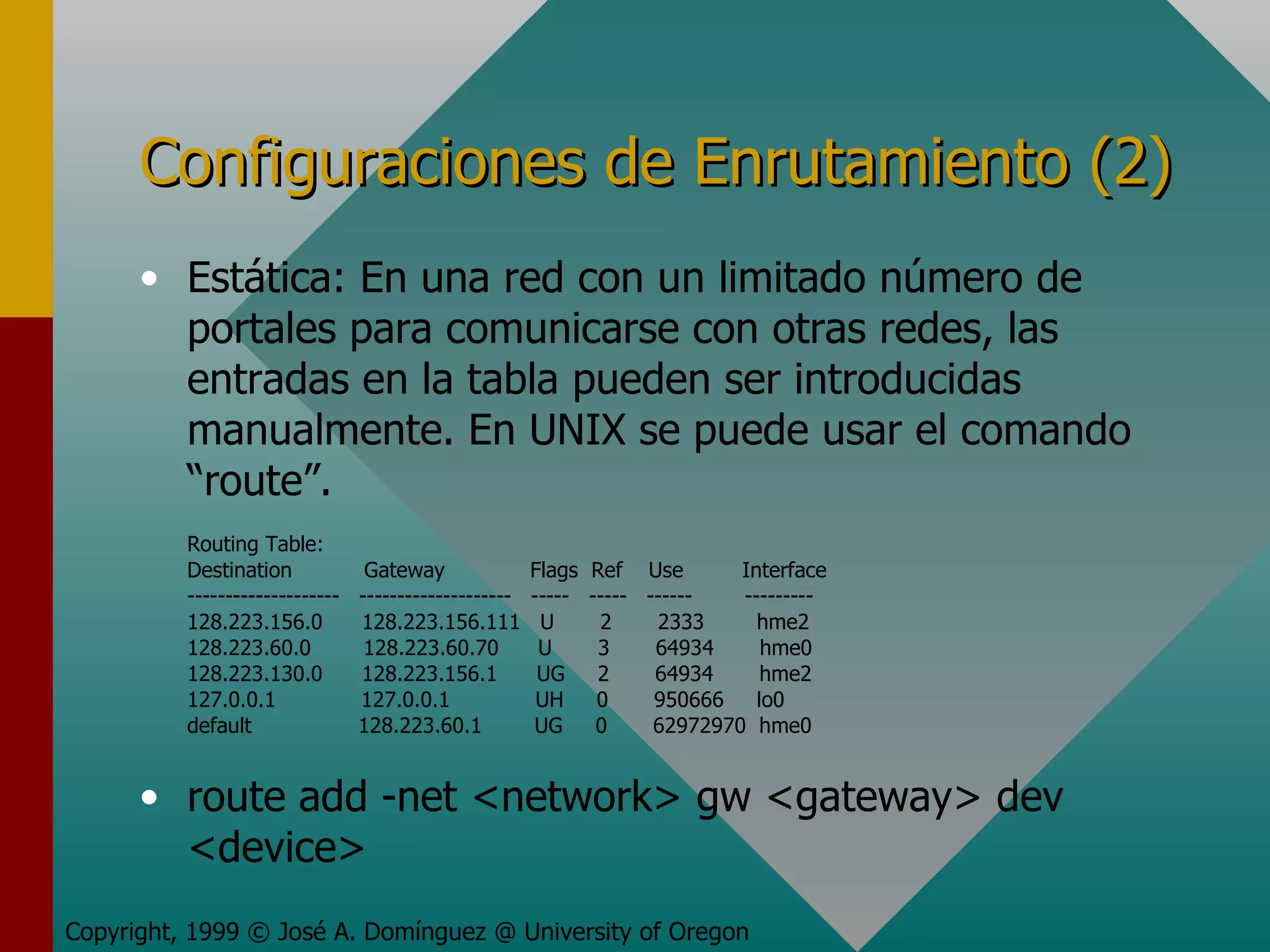Configuraciones de Enrutamiento (2) Estática: En una red con un limitado número de portales para comunicarse con otras redes, las entradas en la tabla pueden ser introducidas manualmente. En UNIX se puede usar el comando “route”. Routing Table: Destination  Gateway  Flags  Ref  Use  Interface --------------------  --------------------  -----  -----  ------  --------- 128.223.156.0  128.223.156.111  U  2  2333  hme2 128.223.60.0  128.223.60.70  U  3  64934  hme0 128.223.130.0  128.223.156.1  UG  2  64934  hme2 127.0.0.1  127.0.0.1  UH  0  950666  lo0 default   128.223.60.1  UG  0  62972970  hme0 route add -net <network> gw <gateway> dev <device> Copyright, 1999 © José A. Domínguez @ University of Oregon 