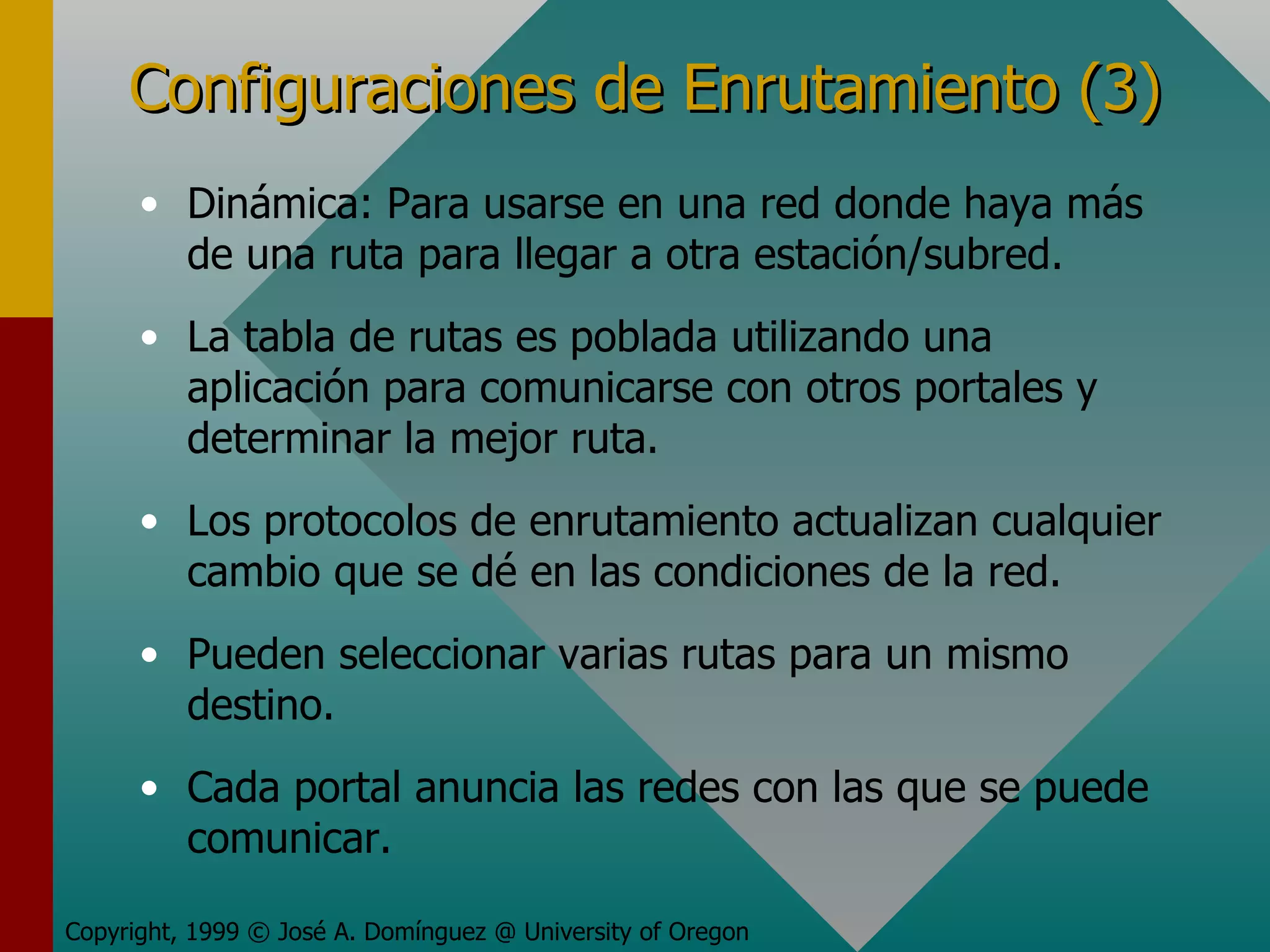 Configuraciones de Enrutamiento (3) Dinámica: Para usarse en una red donde haya más de una ruta para llegar a otra estación/subred. La tabla de rutas es poblada utilizando una aplicación para comunicarse con otros portales y determinar la mejor ruta. Los protocolos de enrutamiento actualizan cualquier cambio que se dé en las condiciones de la red. Pueden seleccionar varias rutas para un mismo destino. Cada portal anuncia las redes con las que se puede comunicar. Copyright, 1999 © José A. Domínguez @ University of Oregon 
