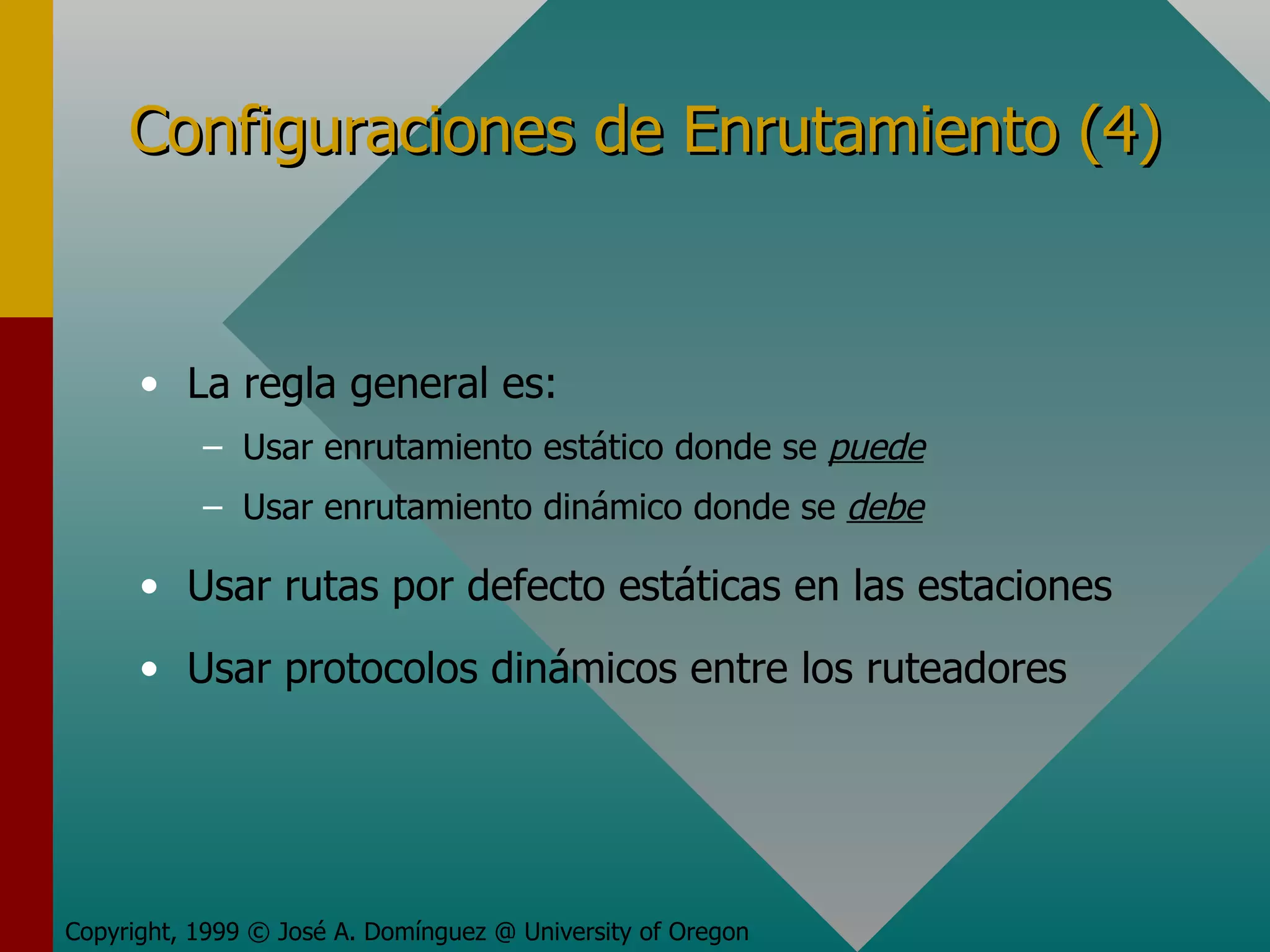 Configuraciones de Enrutamiento (4) La regla general es: Usar enrutamiento estático donde se  puede Usar enrutamiento dinámico donde se  debe Usar rutas por defecto estáticas en las estaciones Usar protocolos dinámicos entre los ruteadores Copyright, 1999 © José A. Domínguez @ University of Oregon 