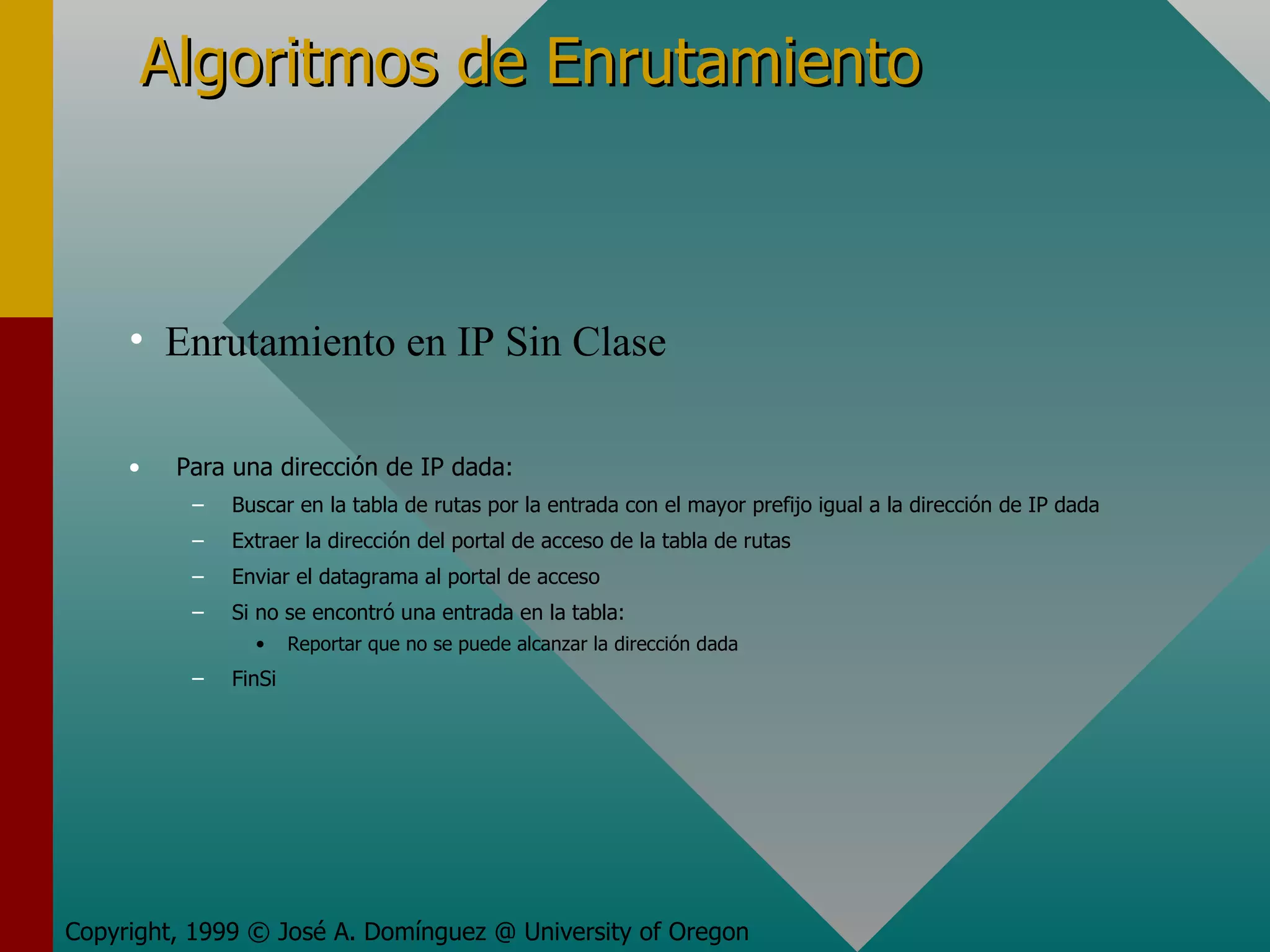 Algoritmos de Enrutamiento Para una dirección de IP dada: Buscar en la tabla de rutas por la entrada con el mayor prefijo igual a la dirección de IP dada Extraer la dirección del portal de acceso de la tabla de rutas Enviar el datagrama al portal de acceso Si no se encontró una entrada en la tabla: Reportar que no se puede alcanzar la dirección dada FinSi Copyright, 1999 © José A. Domínguez @ University of Oregon Enrutamiento en IP Sin Clase 