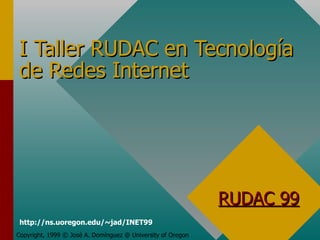 I Taller RUDAC en Tecnología de Redes Internet Copyright, 1999 © José A. Domínguez @ University of Oregon RUDAC 99 http://ns.uoregon.edu/~jad/INET99 