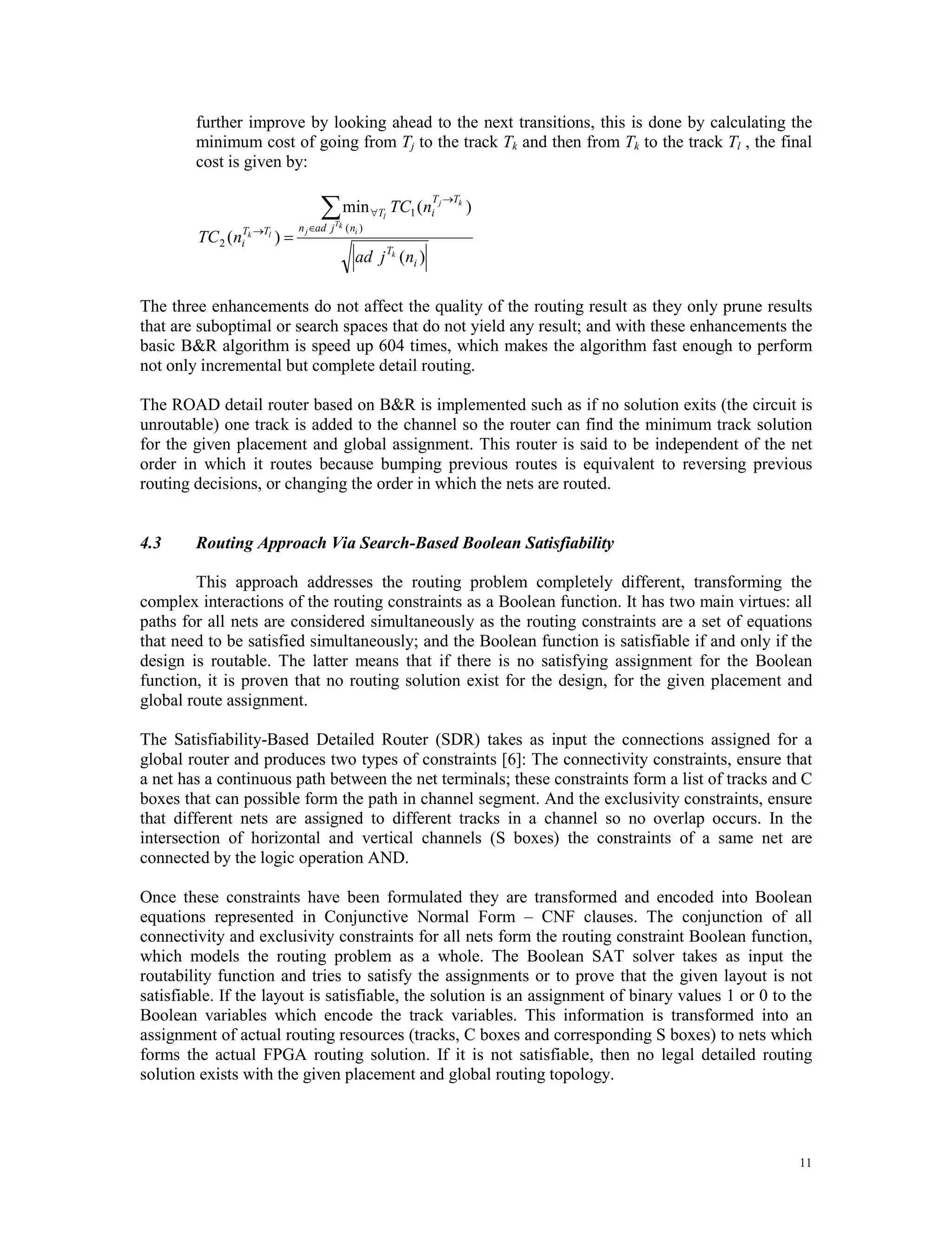further improve by looking ahead to the next transitions, this is done by calculating the minimum cost of going from Tj to the track Tk and then from Tk to the track Tl , the final cost is given by: ∑ min T →Tk ∀Tl TC1 (ni j ) n j ∈ad j Tk ( ni ) TC 2 (niTk →Tl )= ad j Tk (ni ) The three enhancements do not affect the quality of the routing result as they only prune results that are suboptimal or search spaces that do not yield any result; and with these enhancements the basic B&R algorithm is speed up 604 times, which makes the algorithm fast enough to perform not only incremental but complete detail routing. The ROAD detail router based on B&R is implemented such as if no solution exits (the circuit is unroutable) one track is added to the channel so the router can find the minimum track solution for the given placement and global assignment. This router is said to be independent of the net order in which it routes because bumping previous routes is equivalent to reversing previous routing decisions, or changing the order in which the nets are routed. 4.3 Routing Approach Via Search-Based Boolean Satisfiability This approach addresses the routing problem completely different, transforming the complex interactions of the routing constraints as a Boolean function. It has two main virtues: all paths for all nets are considered simultaneously as the routing constraints are a set of equations that need to be satisfied simultaneously; and the Boolean function is satisfiable if and only if the design is routable. The latter means that if there is no satisfying assignment for the Boolean function, it is proven that no routing solution exist for the design, for the given placement and global route assignment. The Satisfiability-Based Detailed Router (SDR) takes as input the connections assigned for a global router and produces two types of constraints [6]: The connectivity constraints, ensure that a net has a continuous path between the net terminals; these constraints form a list of tracks and C boxes that can possible form the path in channel segment. And the exclusivity constraints, ensure that different nets are assigned to different tracks in a channel so no overlap occurs. In the intersection of horizontal and vertical channels (S boxes) the constraints of a same net are connected by the logic operation AND. Once these constraints have been formulated they are transformed and encoded into Boolean equations represented in Conjunctive Normal Form – CNF clauses. The conjunction of all connectivity and exclusivity constraints for all nets form the routing constraint Boolean function, which models the routing problem as a whole. The Boolean SAT solver takes as input the routability function and tries to satisfy the assignments or to prove that the given layout is not satisfiable. If the layout is satisfiable, the solution is an assignment of binary values 1 or 0 to the Boolean variables which encode the track variables. This information is transformed into an assignment of actual routing resources (tracks, C boxes and corresponding S boxes) to nets which forms the actual FPGA routing solution. If it is not satisfiable, then no legal detailed routing solution exists with the given placement and global routing topology. 11 