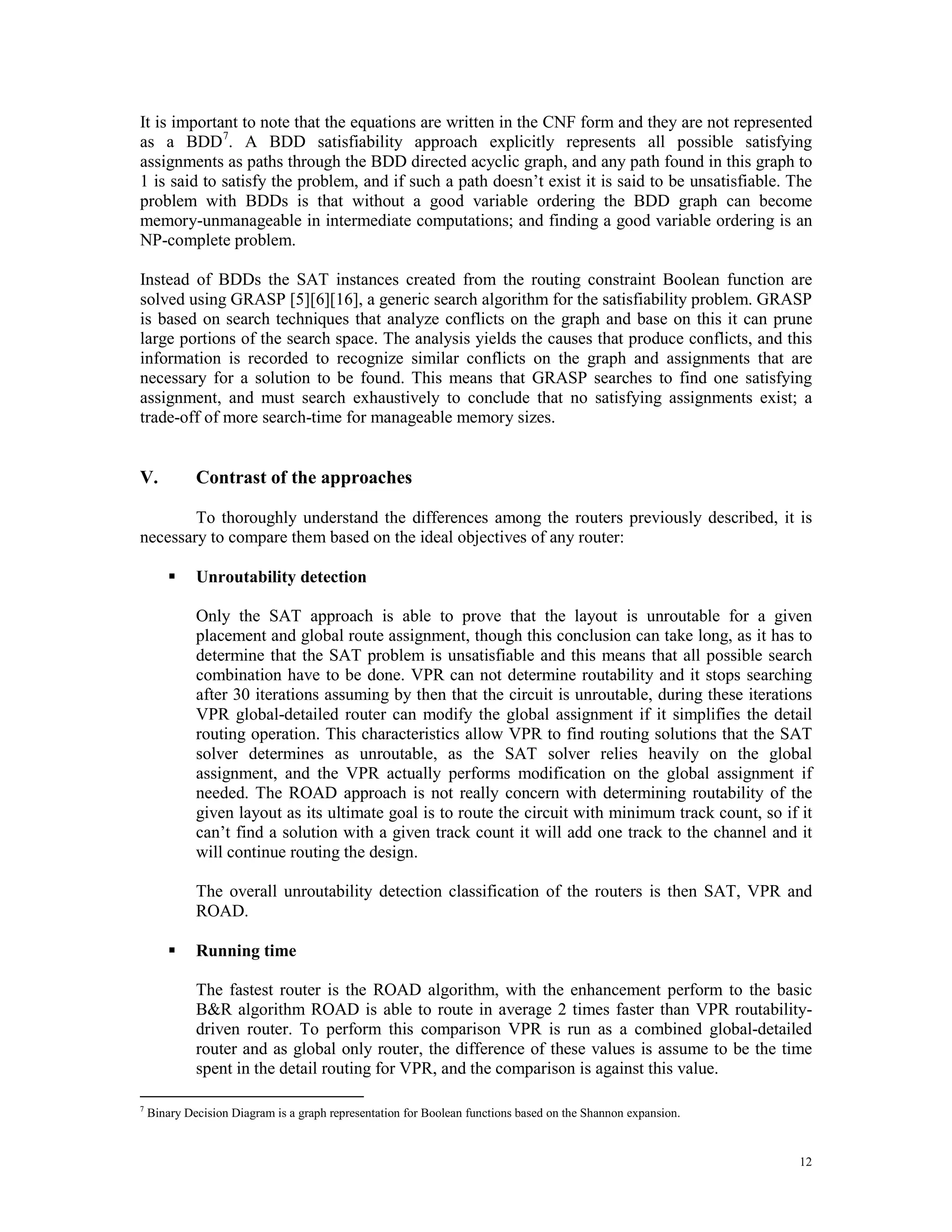 It is important to note that the equations are written in the CNF form and they are not represented as a BDD 7. A BDD satisfiability approach explicitly represents all possible satisfying assignments as paths through the BDD directed acyclic graph, and any path found in this graph to 1 is said to satisfy the problem, and if such a path doesn’t exist it is said to be unsatisfiable. The problem with BDDs is that without a good variable ordering the BDD graph can become memory-unmanageable in intermediate computations; and finding a good variable ordering is an NP-complete problem. Instead of BDDs the SAT instances created from the routing constraint Boolean function are solved using GRASP [5][6][16], a generic search algorithm for the satisfiability problem. GRASP is based on search techniques that analyze conflicts on the graph and base on this it can prune large portions of the search space. The analysis yields the causes that produce conflicts, and this information is recorded to recognize similar conflicts on the graph and assignments that are necessary for a solution to be found. This means that GRASP searches to find one satisfying assignment, and must search exhaustively to conclude that no satisfying assignments exist; a trade-off of more search-time for manageable memory sizes. V. Contrast of the approaches To thoroughly understand the differences among the routers previously described, it is necessary to compare them based on the ideal objectives of any router:  Unroutability detection Only the SAT approach is able to prove that the layout is unroutable for a given placement and global route assignment, though this conclusion can take long, as it has to determine that the SAT problem is unsatisfiable and this means that all possible search combination have to be done. VPR can not determine routability and it stops searching after 30 iterations assuming by then that the circuit is unroutable, during these iterations VPR global-detailed router can modify the global assignment if it simplifies the detail routing operation. This characteristics allow VPR to find routing solutions that the SAT solver determines as unroutable, as the SAT solver relies heavily on the global assignment, and the VPR actually performs modification on the global assignment if needed. The ROAD approach is not really concern with determining routability of the given layout as its ultimate goal is to route the circuit with minimum track count, so if it can’t find a solution with a given track count it will add one track to the channel and it will continue routing the design. The overall unroutability detection classification of the routers is then SAT, VPR and ROAD.  Running time The fastest router is the ROAD algorithm, with the enhancement perform to the basic B&R algorithm ROAD is able to route in average 2 times faster than VPR routability- driven router. To perform this comparison VPR is run as a combined global-detailed router and as global only router, the difference of these values is assume to be the time spent in the detail routing for VPR, and the comparison is against this value. 7 Binary Decision Diagram is a graph representation for Boolean functions based on the Shannon expansion. 12 