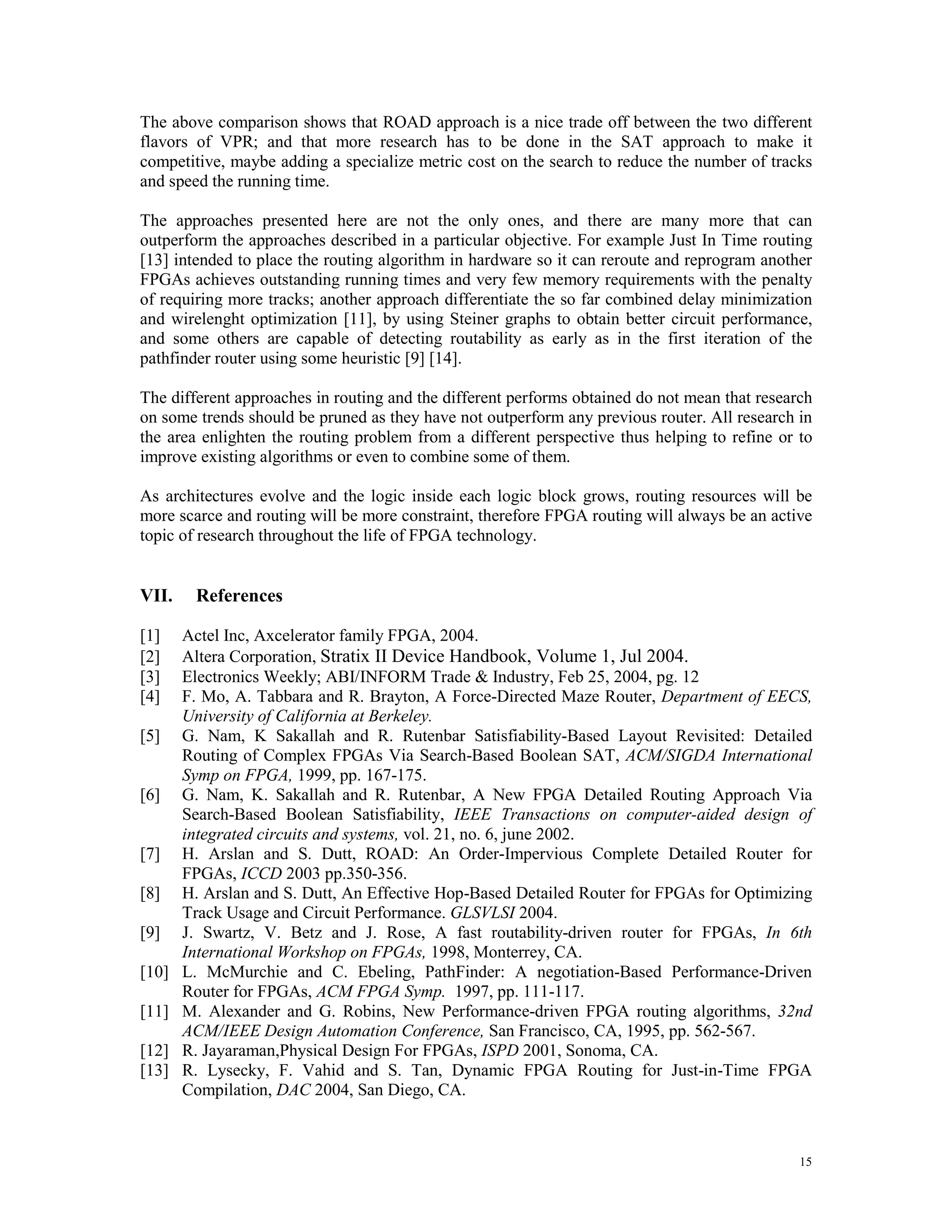 The above comparison shows that ROAD approach is a nice trade off between the two different flavors of VPR; and that more research has to be done in the SAT approach to make it competitive, maybe adding a specialize metric cost on the search to reduce the number of tracks and speed the running time. The approaches presented here are not the only ones, and there are many more that can outperform the approaches described in a particular objective. For example Just In Time routing [13] intended to place the routing algorithm in hardware so it can reroute and reprogram another FPGAs achieves outstanding running times and very few memory requirements with the penalty of requiring more tracks; another approach differentiate the so far combined delay minimization and wirelenght optimization [11], by using Steiner graphs to obtain better circuit performance, and some others are capable of detecting routability as early as in the first iteration of the pathfinder router using some heuristic [9] [14]. The different approaches in routing and the different performs obtained do not mean that research on some trends should be pruned as they have not outperform any previous router. All research in the area enlighten the routing problem from a different perspective thus helping to refine or to improve existing algorithms or even to combine some of them. As architectures evolve and the logic inside each logic block grows, routing resources will be more scarce and routing will be more constraint, therefore FPGA routing will always be an active topic of research throughout the life of FPGA technology. VII. References [1] Actel Inc, Axcelerator family FPGA, 2004. [2] Altera Corporation, Stratix II Device Handbook, Volume 1, Jul 2004. [3] Electronics Weekly; ABI/INFORM Trade & Industry, Feb 25, 2004, pg. 12 [4] F. Mo, A. Tabbara and R. Brayton, A Force-Directed Maze Router, Department of EECS, University of California at Berkeley. [5] G. Nam, K Sakallah and R. Rutenbar Satisfiability-Based Layout Revisited: Detailed Routing of Complex FPGAs Via Search-Based Boolean SAT, ACM/SIGDA International Symp on FPGA, 1999, pp. 167-175. [6] G. Nam, K. Sakallah and R. Rutenbar, A New FPGA Detailed Routing Approach Via Search-Based Boolean Satisfiability, IEEE Transactions on computer-aided design of integrated circuits and systems, vol. 21, no. 6, june 2002. [7] H. Arslan and S. Dutt, ROAD: An Order-Impervious Complete Detailed Router for FPGAs, ICCD 2003 pp.350-356. [8] H. Arslan and S. Dutt, An Effective Hop-Based Detailed Router for FPGAs for Optimizing Track Usage and Circuit Performance. GLSVLSI 2004. [9] J. Swartz, V. Betz and J. Rose, A fast routability-driven router for FPGAs, In 6th International Workshop on FPGAs, 1998, Monterrey, CA. [10] L. McMurchie and C. Ebeling, PathFinder: A negotiation-Based Performance-Driven Router for FPGAs, ACM FPGA Symp. 1997, pp. 111-117. [11] M. Alexander and G. Robins, New Performance-driven FPGA routing algorithms, 32nd ACM/IEEE Design Automation Conference, San Francisco, CA, 1995, pp. 562-567. [12] R. Jayaraman,Physical Design For FPGAs, ISPD 2001, Sonoma, CA. [13] R. Lysecky, F. Vahid and S. Tan, Dynamic FPGA Routing for Just-in-Time FPGA Compilation, DAC 2004, San Diego, CA. 15 