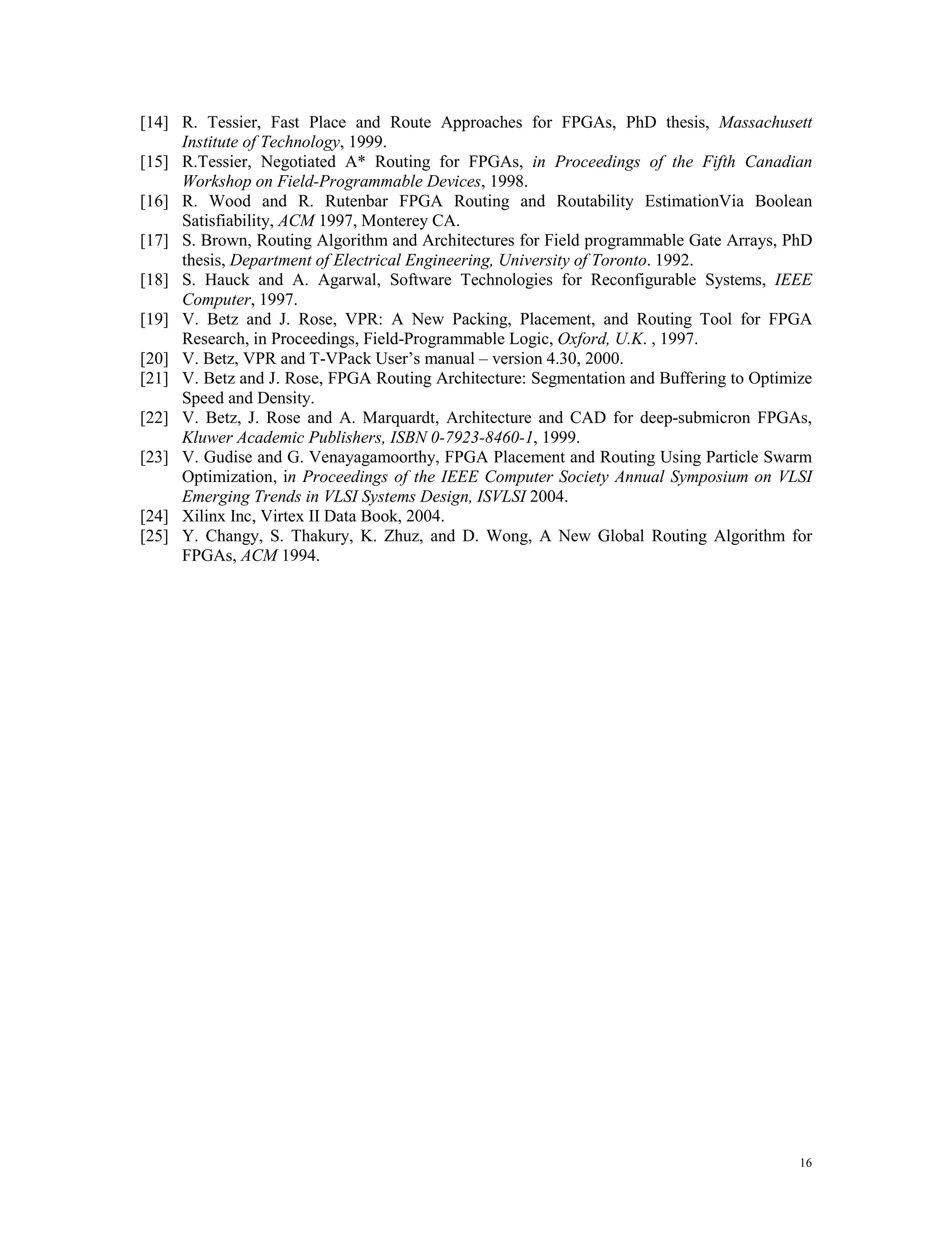 [14] R. Tessier, Fast Place and Route Approaches for FPGAs, PhD thesis, Massachusett Institute of Technology, 1999. [15] R.Tessier, Negotiated A* Routing for FPGAs, in Proceedings of the Fifth Canadian Workshop on Field-Programmable Devices, 1998. [16] R. Wood and R. Rutenbar FPGA Routing and Routability EstimationVia Boolean Satisfiability, ACM 1997, Monterey CA. [17] S. Brown, Routing Algorithm and Architectures for Field programmable Gate Arrays, PhD thesis, Department of Electrical Engineering, University of Toronto. 1992. [18] S. Hauck and A. Agarwal, Software Technologies for Reconfigurable Systems, IEEE Computer, 1997. [19] V. Betz and J. Rose, VPR: A New Packing, Placement, and Routing Tool for FPGA Research, in Proceedings, Field-Programmable Logic, Oxford, U.K. , 1997. [20] V. Betz, VPR and T-VPack User’s manual – version 4.30, 2000. [21] V. Betz and J. Rose, FPGA Routing Architecture: Segmentation and Buffering to Optimize Speed and Density. [22] V. Betz, J. Rose and A. Marquardt, Architecture and CAD for deep-submicron FPGAs, Kluwer Academic Publishers, ISBN 0-7923-8460-1, 1999. [23] V. Gudise and G. Venayagamoorthy, FPGA Placement and Routing Using Particle Swarm Optimization, in Proceedings of the IEEE Computer Society Annual Symposium on VLSI Emerging Trends in VLSI Systems Design, ISVLSI 2004. [24] Xilinx Inc, Virtex II Data Book, 2004. [25] Y. Changy, S. Thakury, K. Zhuz, and D. Wong, A New Global Routing Algorithm for FPGAs, ACM 1994. 16 