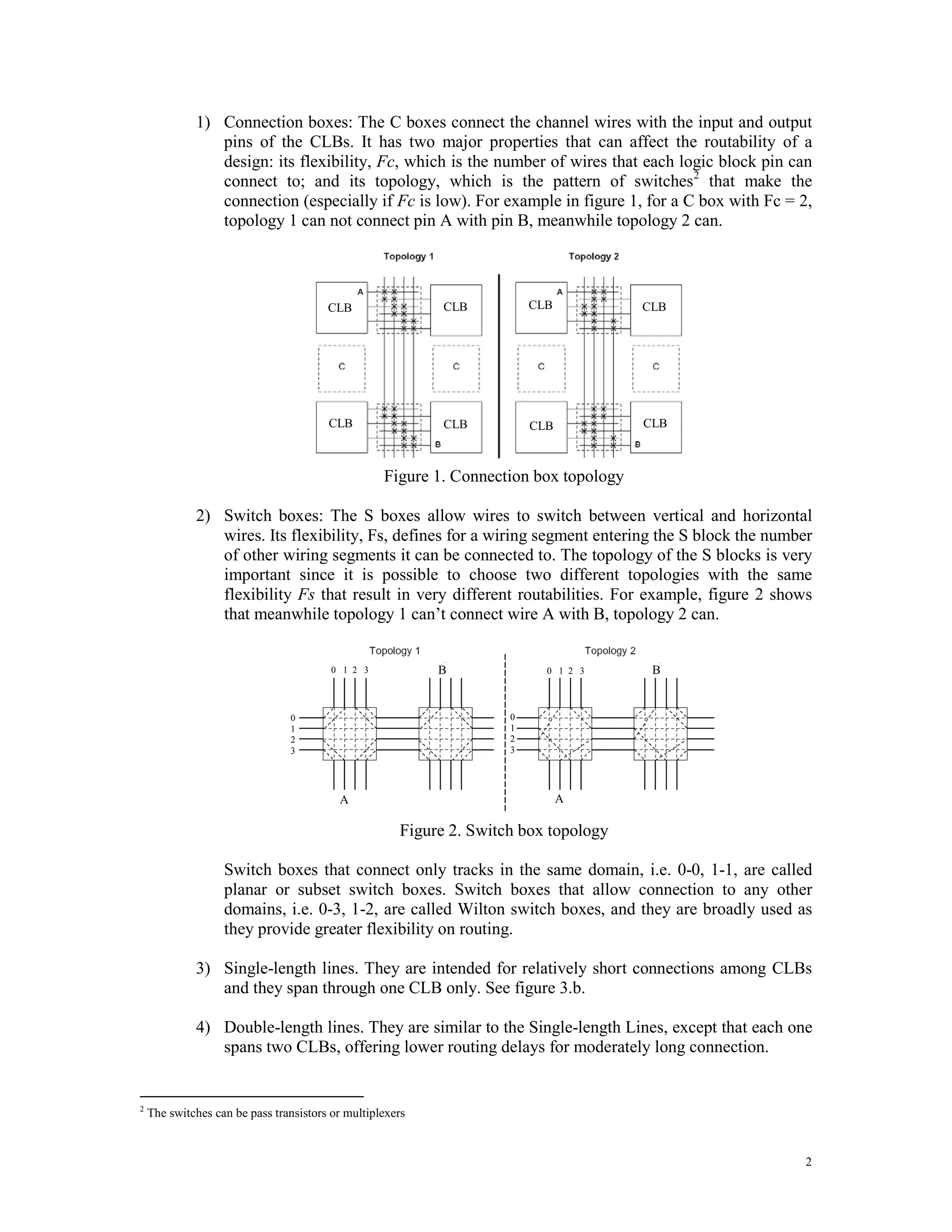 1) Connection boxes: The C boxes connect the channel wires with the input and output pins of the CLBs. It has two major properties that can affect the routability of a design: its flexibility, Fc, which is the number of wires that each logic block pin can connect to; and its topology, which is the pattern of switches 2 that make the connection (especially if Fc is low). For example in figure 1, for a C box with Fc = 2, topology 1 can not connect pin A with pin B, meanwhile topology 2 can. CLB CLB CLB CLB CLB CLB CLB CLB Figure 1. Connection box topology 2) Switch boxes: The S boxes allow wires to switch between vertical and horizontal wires. Its flexibility, Fs, defines for a wiring segment entering the S block the number of other wiring segments it can be connected to. The topology of the S blocks is very important since it is possible to choose two different topologies with the same flexibility Fs that result in very different routabilities. For example, figure 2 shows that meanwhile topology 1 can’t connect wire A with B, topology 2 can. 0 1 2 3 B 0 1 2 3 B 0 0 1 1 2 2 3 3 A A Figure 2. Switch box topology Switch boxes that connect only tracks in the same domain, i.e. 0-0, 1-1, are called planar or subset switch boxes. Switch boxes that allow connection to any other domains, i.e. 0-3, 1-2, are called Wilton switch boxes, and they are broadly used as they provide greater flexibility on routing. 3) Single-length lines. They are intended for relatively short connections among CLBs and they span through one CLB only. See figure 3.b. 4) Double-length lines. They are similar to the Single-length Lines, except that each one spans two CLBs, offering lower routing delays for moderately long connection. 2 The switches can be pass transistors or multiplexers 2 