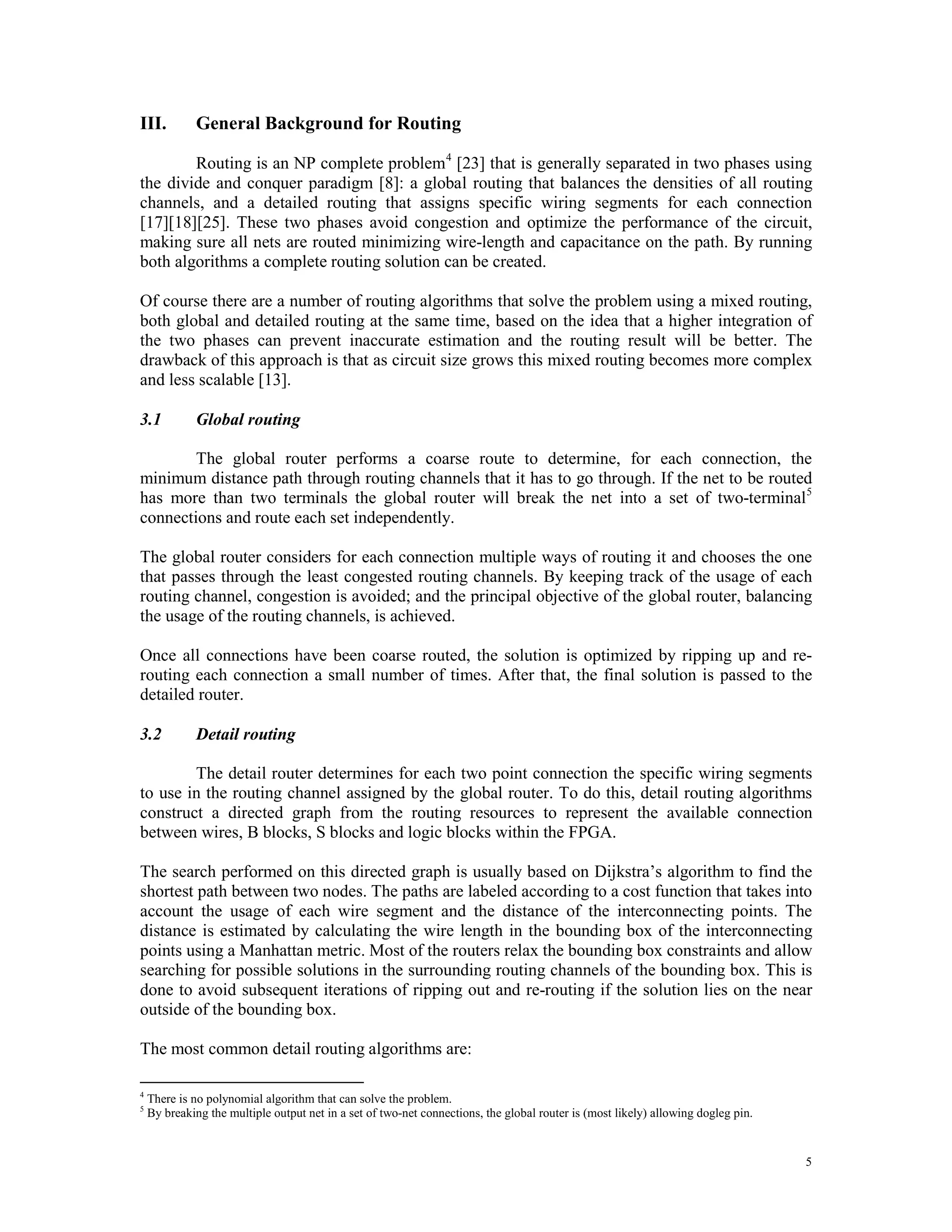 III. General Background for Routing Routing is an NP complete problem 4 [23] that is generally separated in two phases using the divide and conquer paradigm [8]: a global routing that balances the densities of all routing channels, and a detailed routing that assigns specific wiring segments for each connection [17][18][25]. These two phases avoid congestion and optimize the performance of the circuit, making sure all nets are routed minimizing wire-length and capacitance on the path. By running both algorithms a complete routing solution can be created. Of course there are a number of routing algorithms that solve the problem using a mixed routing, both global and detailed routing at the same time, based on the idea that a higher integration of the two phases can prevent inaccurate estimation and the routing result will be better. The drawback of this approach is that as circuit size grows this mixed routing becomes more complex and less scalable [13]. 3.1 Global routing The global router performs a coarse route to determine, for each connection, the minimum distance path through routing channels that it has to go through. If the net to be routed has more than two terminals the global router will break the net into a set of two-terminal 5 connections and route each set independently. The global router considers for each connection multiple ways of routing it and chooses the one that passes through the least congested routing channels. By keeping track of the usage of each routing channel, congestion is avoided; and the principal objective of the global router, balancing the usage of the routing channels, is achieved. Once all connections have been coarse routed, the solution is optimized by ripping up and re- routing each connection a small number of times. After that, the final solution is passed to the detailed router. 3.2 Detail routing The detail router determines for each two point connection the specific wiring segments to use in the routing channel assigned by the global router. To do this, detail routing algorithms construct a directed graph from the routing resources to represent the available connection between wires, B blocks, S blocks and logic blocks within the FPGA. The search performed on this directed graph is usually based on Dijkstra’s algorithm to find the shortest path between two nodes. The paths are labeled according to a cost function that takes into account the usage of each wire segment and the distance of the interconnecting points. The distance is estimated by calculating the wire length in the bounding box of the interconnecting points using a Manhattan metric. Most of the routers relax the bounding box constraints and allow searching for possible solutions in the surrounding routing channels of the bounding box. This is done to avoid subsequent iterations of ripping out and re-routing if the solution lies on the near outside of the bounding box. The most common detail routing algorithms are: 4 There is no polynomial algorithm that can solve the problem. 5 By breaking the multiple output net in a set of two-net connections, the global router is (most likely) allowing dogleg pin. 5 