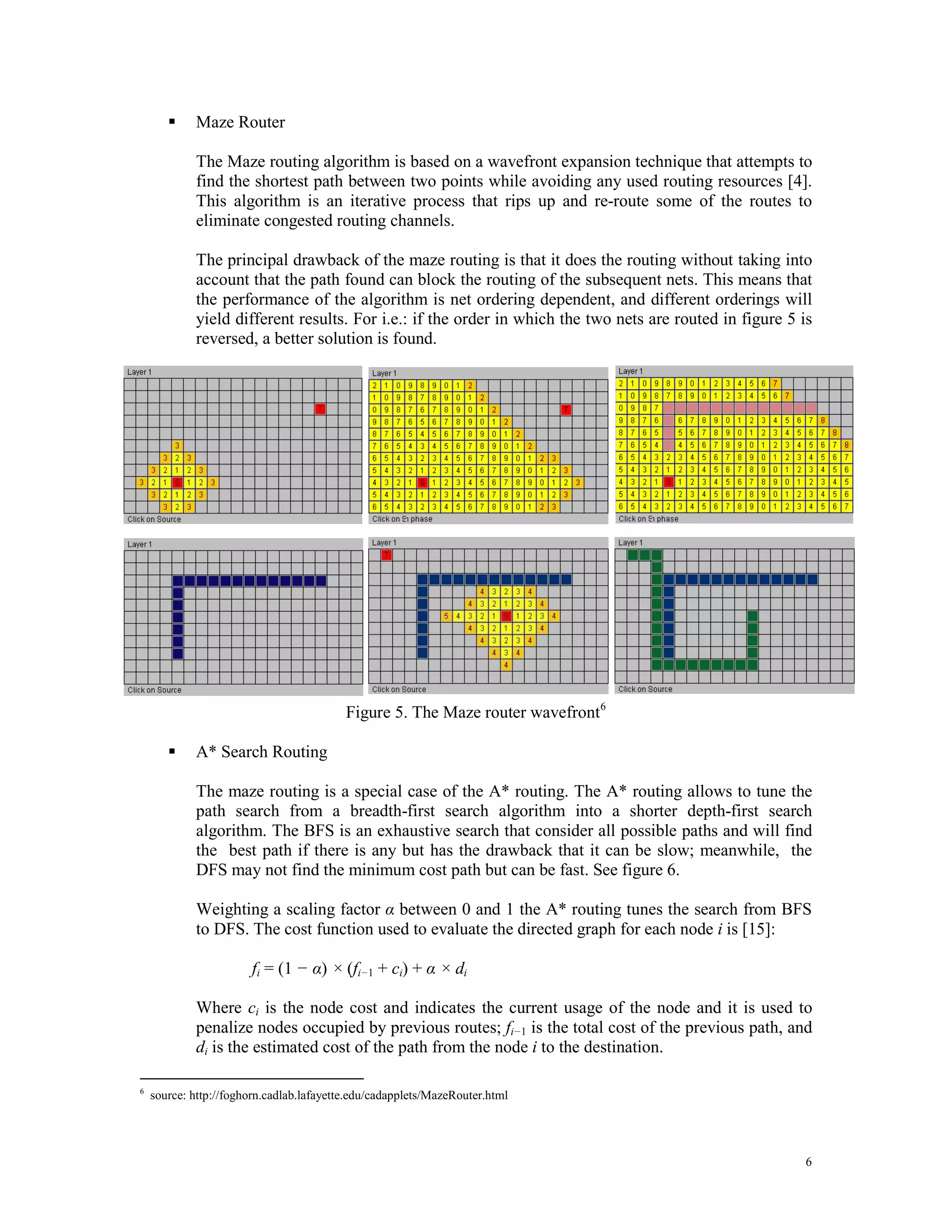  Maze Router The Maze routing algorithm is based on a wavefront expansion technique that attempts to find the shortest path between two points while avoiding any used routing resources [4]. This algorithm is an iterative process that rips up and re-route some of the routes to eliminate congested routing channels. The principal drawback of the maze routing is that it does the routing without taking into account that the path found can block the routing of the subsequent nets. This means that the performance of the algorithm is net ordering dependent, and different orderings will yield different results. For i.e.: if the order in which the two nets are routed in figure 5 is reversed, a better solution is found. Figure 5. The Maze router wavefront 6  A* Search Routing The maze routing is a special case of the A* routing. The A* routing allows to tune the path search from a breadth-first search algorithm into a shorter depth-first search algorithm. The BFS is an exhaustive search that consider all possible paths and will find the best path if there is any but has the drawback that it can be slow; meanwhile, the DFS may not find the minimum cost path but can be fast. See figure 6. Weighting a scaling factor α between 0 and 1 the A* routing tunes the search from BFS to DFS. The cost function used to evaluate the directed graph for each node i is [15]: fi = (1 − α) × (fi−1 + ci) + α × di Where ci is the node cost and indicates the current usage of the node and it is used to penalize nodes occupied by previous routes; fi−1 is the total cost of the previous path, and di is the estimated cost of the path from the node i to the destination. 6 source: http://foghorn.cadlab.lafayette.edu/cadapplets/MazeRouter.html 6 