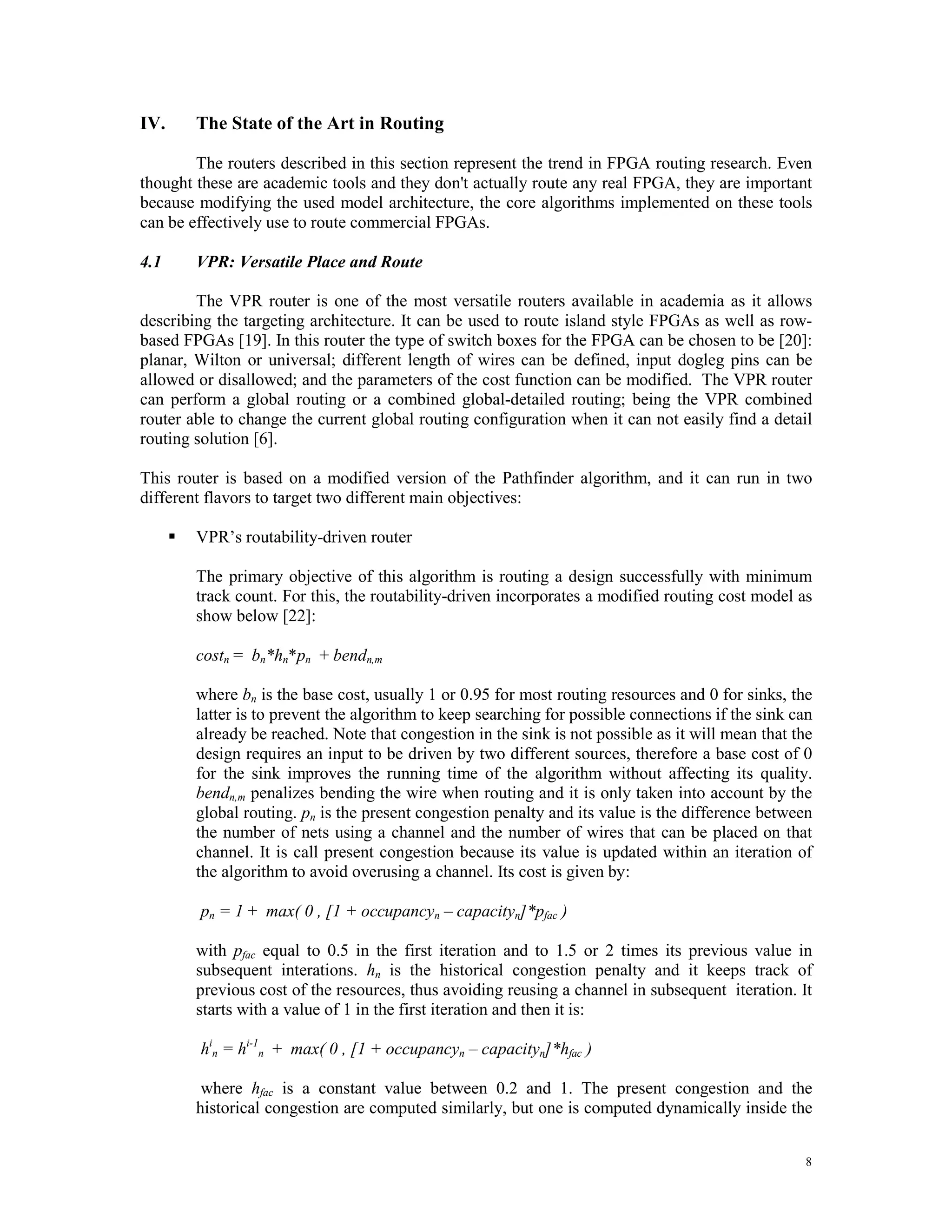IV. The State of the Art in Routing The routers described in this section represent the trend in FPGA routing research. Even thought these are academic tools and they don't actually route any real FPGA, they are important because modifying the used model architecture, the core algorithms implemented on these tools can be effectively use to route commercial FPGAs. 4.1 VPR: Versatile Place and Route The VPR router is one of the most versatile routers available in academia as it allows describing the targeting architecture. It can be used to route island style FPGAs as well as row- based FPGAs [19]. In this router the type of switch boxes for the FPGA can be chosen to be [20]: planar, Wilton or universal; different length of wires can be defined, input dogleg pins can be allowed or disallowed; and the parameters of the cost function can be modified. The VPR router can perform a global routing or a combined global-detailed routing; being the VPR combined router able to change the current global routing configuration when it can not easily find a detail routing solution [6]. This router is based on a modified version of the Pathfinder algorithm, and it can run in two different flavors to target two different main objectives:  VPR’s routability-driven router The primary objective of this algorithm is routing a design successfully with minimum track count. For this, the routability-driven incorporates a modified routing cost model as show below [22]: costn = bn*hn*pn + bendn,m where bn is the base cost, usually 1 or 0.95 for most routing resources and 0 for sinks, the latter is to prevent the algorithm to keep searching for possible connections if the sink can already be reached. Note that congestion in the sink is not possible as it will mean that the design requires an input to be driven by two different sources, therefore a base cost of 0 for the sink improves the running time of the algorithm without affecting its quality. bendn,m penalizes bending the wire when routing and it is only taken into account by the global routing. pn is the present congestion penalty and its value is the difference between the number of nets using a channel and the number of wires that can be placed on that channel. It is call present congestion because its value is updated within an iteration of the algorithm to avoid overusing a channel. Its cost is given by: pn = 1 + max( 0 , [1 + occupancyn – capacityn]*pfac ) with pfac equal to 0.5 in the first iteration and to 1.5 or 2 times its previous value in subsequent interations. hn is the historical congestion penalty and it keeps track of previous cost of the resources, thus avoiding reusing a channel in subsequent iteration. It starts with a value of 1 in the first iteration and then it is: hin = hi-1n + max( 0 , [1 + occupancyn – capacityn]*hfac ) where hfac is a constant value between 0.2 and 1. The present congestion and the historical congestion are computed similarly, but one is computed dynamically inside the 8 