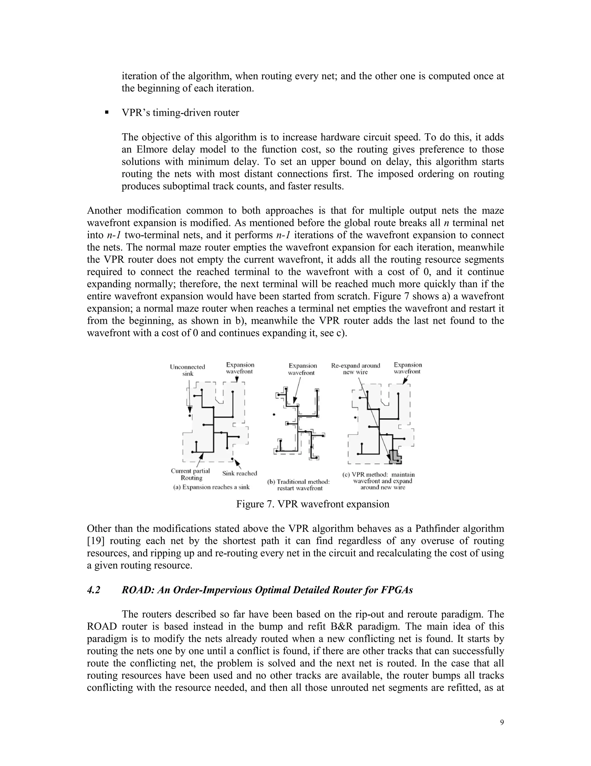 iteration of the algorithm, when routing every net; and the other one is computed once at the beginning of each iteration.  VPR’s timing-driven router The objective of this algorithm is to increase hardware circuit speed. To do this, it adds an Elmore delay model to the function cost, so the routing gives preference to those solutions with minimum delay. To set an upper bound on delay, this algorithm starts routing the nets with most distant connections first. The imposed ordering on routing produces suboptimal track counts, and faster results. Another modification common to both approaches is that for multiple output nets the maze wavefront expansion is modified. As mentioned before the global route breaks all n terminal net into n-1 two-terminal nets, and it performs n-1 iterations of the wavefront expansion to connect the nets. The normal maze router empties the wavefront expansion for each iteration, meanwhile the VPR router does not empty the current wavefront, it adds all the routing resource segments required to connect the reached terminal to the wavefront with a cost of 0, and it continue expanding normally; therefore, the next terminal will be reached much more quickly than if the entire wavefront expansion would have been started from scratch. Figure 7 shows a) a wavefront expansion; a normal maze router when reaches a terminal net empties the wavefront and restart it from the beginning, as shown in b), meanwhile the VPR router adds the last net found to the wavefront with a cost of 0 and continues expanding it, see c). Figure 7. VPR wavefront expansion Other than the modifications stated above the VPR algorithm behaves as a Pathfinder algorithm [19] routing each net by the shortest path it can find regardless of any overuse of routing resources, and ripping up and re-routing every net in the circuit and recalculating the cost of using a given routing resource. 4.2 ROAD: An Order-Impervious Optimal Detailed Router for FPGAs The routers described so far have been based on the rip-out and reroute paradigm. The ROAD router is based instead in the bump and refit B&R paradigm. The main idea of this paradigm is to modify the nets already routed when a new conflicting net is found. It starts by routing the nets one by one until a conflict is found, if there are other tracks that can successfully route the conflicting net, the problem is solved and the next net is routed. In the case that all routing resources have been used and no other tracks are available, the router bumps all tracks conflicting with the resource needed, and then all those unrouted net segments are refitted, as at 9 