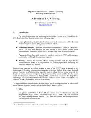 Department of Electrical and Computer Engineering
                                           University of Massachusetts


                                       A Tutorial on FPGA Routing
                                               Daniel Francisco Gomez-Prado
                                                   http://dgomezpr.com



I.           Introduction

      The entire CAD process that is necessary to implement a circuit in an FPGA (from the
RTL description of the design) consists of the following steps:

            Logic optimization. Performs two-level or multi-level minimization of the Boolean
             equations to optimize area, delay, or a combination of both.

            Technology mapping. Transforms the Boolean equations into a circuit of FPGA logic
             blocks. This step also optimizes the total number of logic blocks required (area
             optimization) or the number of logic blocks in time-critical paths (delay optimization).

            Placement. Selects the specific location for each logic block in the FPGA, while trying to
             minimize the total length of interconnect required.

            Routing. Connects the available FPGA’s routing resources 1 with the logic blocks
             distributed inside the FPGA by the placement tool, carrying signals from where they are
             generated to where they are used.

Routing is an important step of the process as most of the FPGA’s area is devoted to the
interconnect [21], and the interconnection delays are greater than the logic delays of the designed
circuit. Therefore an efficient routing algorithm tries to reduce the total wiring area and the
lengths of critical-path nets to improve the performance of the circuit; and for this, the router
needs the interconnect information of the target FPGA architecture. This means that the problem
of routing is architecture dependent and therefore the number of routers needed to route FGPAs is
as varied as FPGA architectures there are in the market.

To understand better this dependency between routing and the target architecture, an overview of
one of the most important commercially available FPGAs is shown below:

            Xilinx

             The general architecture of Xilinx FPGAs consists of a two-dimensional array of
             programmable blocks, called Configurable Logic Blocks – CLBs [24], with horizontal
             and vertical routing channels between CLB’s rows and columns. The routing resources
             available on this architecture are:


1
    The clock net is not considered here as it is usually routed via a dedicated routing network in commercial FPGAs




                                                                                                                       1
 
