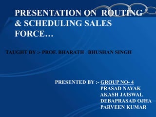 PRESENTATION ON ROUTING
  & SCHEDULING SALES
  FORCE…

TAUGHT BY :- PROF. BHARATH BHUSHAN SINGH




               PRESENTED BY :- GROUP NO- 4
                               PRASAD NAYAK
                               AKASH JAISWAL
                               DEBAPRASAD OJHA
                               PARVEEN KUMAR
 