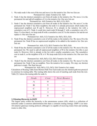 1. We make node A the root of the tree and move it to the tentative list. Our two lists are
Permanent list: empty Tentative list: A(0)
2. Node A has the shortest cumulative cost from all nodes in the tentative list. We move A to the
permanent list and add all neighbors of A to the tentative list. Our new lists are
Permanent list: A(0) Tentative list: B(5), C(2), D(3)
3. Node C has the shortest cumulative cost from all nodes in the tentative list. We move C to the
permanent list. Node C has three neighbors, but node A is already processed, which makes the
unprocessed neighbors just B and E. However, B is already in the tentative list with a
cumulative cost of 5. Node A could also reach node B through C with a cumulative cost of 6.
Since 5 is less than 6, we keep node B with a cumulative cost of 5 in the tentative list and do not
replace it. Our new lists are
Permanent list: A(0), C(2) Tentative list: B(5), D(3), E(6)
4. Node D has the shortest cumulative cost of all the nodes in the tentative list. We move D to the
permanent list. Node D has no unprocessed neighbor to be added to the tentative list. Our new
lists are
Permanent list: A(0), C(2), D(3) Tentative list: B(5), E(6)
5. Node B has the shortest cumulative cost of all the nodes in the tentative list. We move B to the
permanent list. We need to add all unprocessed neighbors of B to the tentative list (this is just
node E). However, E(6) is already in the list with a smaller cumulative cost. The cumulative
cost to node E, as the neighbor of B, is 8. We keep node E(6) in the tentative list. Our new lists
are
Permanent list: A(0), B(5), C(2), D(3) Tentative list: E(6)
6. Node E has the shortest cumulative cost from all nodes in the tentative list. We move E to the
permanent list. Node E has no neighbor. Now the tentative list is empty. We stop; our shortest
path tree is ready. The final lists are
Permanent list: A(0), B(5), C(2), D(3), E(6) Tentative list: empty
Calculation of Routing Table from Shortest Path Tree Each node uses the shortest path tree protocol
to construct its routing table. The routing table shows the cost of reaching each node from the root.
Table 22.2 shows the routing table for node A.
3.2 Routing Hierarchy in OSPF
The largest entity within the hierarchy is the autonomous system (AS), which is a collection of
networks under a common administration that share a common routing strategy. OSPF is an intra-
AS (interior gateway) routing protocol, although it is capable of receiving routes from and sending
routes to other ASs.
 