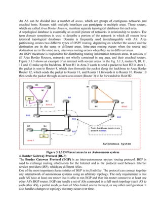 An AS can be divided into a number of areas, which are groups of contiguous networks and
attached hosts. Routers with multiple interfaces can participate in multiple areas. These routers,
which are called Area Border Routers, maintain separate topological databases for each area.
A topological database is essentially an overall picture of networks in relationship to routers. The
term domain sometimes is used to describe a portion of the network in which all routers have
identical topological databases. Domain is frequently used interchangeably with AS. Area
partitioning creates two different types of OSPF routing, depending on whether the source and the
destination are in the same or different areas. Intra-area routing occurs when the source and
destination are in the same area; inter-area routing occurs when they are in different areas.
An OSPF backbone is responsible for distributing routing information between areas. It consists of
all Area Border Routers, networks not wholly contained in any area, and their attached routers.
Figure 3.1.3 shows an example of an internet with several areas. In the Fig. 3.1.3, routers 9, 10, 11,
12 and 13 make up the backbone. If host H1 in Area 3 wants to send a packet to host H2 in Area 1,
the packet is sent to Router 4, which then forwards the packet along the backbone to Area Border
Router 12, which sends the packet to Router 11, and Router 11 forwards it to Router 10. Router 10
then sends the packet through an intra-area router (Router 3) to be forwarded to Host H2.
Figure 3.1.3 Different areas in an Autonomous system
4. Border Gateway Protocol (BGP)
The Border Gateway Protocol (BGP) is an inter-autonomous system routing protocol. BGP is
used to exchange routing information for the Internet and is the protocol used between Internet
service providers (ISP), which are different ASes.
One of the most important characteristics of BGP is its flexibility. The protocol can connect together
any internetwork of autonomous systems using an arbitrary topology. The only requirement is that
each AS have at least one router that is able to run BGP and that this router connect to at least one
other AS's BGP router. BGP can handle a set of ASs connected in a full mesh topology (each AS to
each other AS), a partial mesh, a chain of ASes linked one to the next, or any other configuration. It
also handles changes to topology that may occur over time.
 