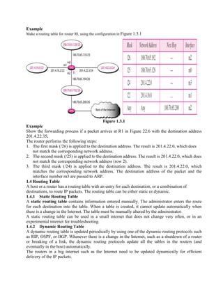 Example
Make a routing table for router Rl, using the configuration in Figure 1.3.1
Figure 1.3.1
Example
Show the forwarding process if a packet arrives at R1 in Figure 22.6 with the destination address
201.4.22.35.
The router performs the following steps:
1. The first mask (/26) is applied to the destination address. The result is 201.4.22.0, which does
not match the corresponding network address.
2. The second mask (/25) is applied to the destination address. The result is 201.4.22.0, which does
not match the corresponding network address (row 2).
3. The third mask (/24) is applied to the destination address. The result is 201.4.22.0, which
matches the corresponding network address. The destination address of the packet and the
interface number m3 are passed to ARP.
1.4 Routing Table
A host or a router has a routing table with an entry for each destination, or a combination of
destinations, to route IP packets. The routing table can be either static or dynamic.
1.4.1 Static Routing Table
A static routing table contains information entered manually. The administrator enters the route
for each destination into the table. When a table is created, it cannot update automatically when
there is a change in the Internet. The table must be manually altered by the administrator.
A static routing table can be used in a small internet that does not change very often, or in an
experimental internet for troubleshooting.
1.4.2 Dynamic Routing Table
A dynamic routing table is updated periodically by using one of the dynamic routing protocols such
as RIP, OSPF, or BGP. Whenever there is a change in the Internet, such as a shutdown of a router
or breaking of a link, the dynamic routing protocols update all the tables in the routers (and
eventually in the host) automatically.
The routers in a big internet such as the Internet need to be updated dynamically for efficient
delivery of the IP packets.
 