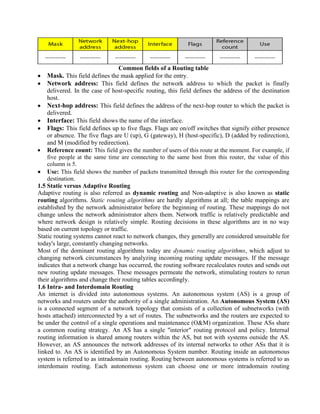 Common fields of a Routing table
Mask. This field defines the mask applied for the entry.
Network address: This field defines the network address to which the packet is finally
delivered. In the case of host-specific routing, this field defines the address of the destination
host.
Next-hop address: This field defines the address of the next-hop router to which the packet is
delivered.
Interface: This field shows the name of the interface.
Flags: This field defines up to five flags. Flags are on/off switches that signify either presence
or absence. The five flags are U (up), G (gateway), H (host-specific), D (added by redirection),
and M (modified by redirection).
Reference count: This field gives the number of users of this route at the moment. For example, if
five people at the same time are connecting to the same host from this router, the value of this
column is 5.
Use: This field shows the number of packets transmitted through this router for the corresponding
destination.
1.5 Static versus Adaptive Routing
Adaptive routing is also referred as dynamic routing and Non-adaptive is also known as static
routing algorithms. Static routing algorithms are hardly algorithms at all; the table mappings are
established by the network administrator before the beginning of routing. These mappings do not
change unless the network administrator alters them. Network traffic is relatively predictable and
where network design is relatively simple. Routing decisions in these algorithms are in no way
based on current topology or traffic.
Static routing systems cannot react to network changes, they generally are considered unsuitable for
today's large, constantly changing networks.
Most of the dominant routing algorithms today are dynamic routing algorithms, which adjust to
changing network circumstances by analyzing incoming routing update messages. If the message
indicates that a network change has occurred, the routing software recalculates routes and sends out
new routing update messages. These messages permeate the network, stimulating routers to rerun
their algorithms and change their routing tables accordingly.
1.6 Intra- and Interdomain Routing
An internet is divided into autonomous systems. An autonomous system (AS) is a group of
networks and routers under the authority of a single administration. An Autonomous System (AS)
is a connected segment of a network topology that consists of a collection of subnetworks (with
hosts attached) interconnected by a set of routes. The subnetworks and the routers are expected to
be under the control of a single operations and maintenance (O&M) organization. These ASs share
a common routing strategy. An AS has a single "interior" routing protocol and policy. Internal
routing information is shared among routers within the AS, but not with systems outside the AS.
However, an AS announces the network addresses of its internal networks to other ASs that it is
linked to. An AS is identified by an Autonomous System number. Routing inside an autonomous
system is referred to as intradomain routing. Routing between autonomous systems is referred to as
interdomain routing. Each autonomous system can choose one or more intradomain routing
 