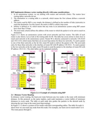 RIP implements distance vector routing directly with some considerations:
1. In an autonomous system, we are dealing with routers and networks (links). The routers have
routing tables; networks do not.
2. The destination in a routing table is a network, which means the first column defines a network
address.
3. The metric used by RIP is very simple; the distance is defined as the number of links (networks) to
reach the destination. For this reason, the metric in RIP is called a hop count.
4. Infinity is defined as 16, which means that any route in an autonomous system using RIP cannot
have more than 15 hops.
5. The next-node column defines the address of the router to which the packet is to be sent to reach its
destination.
Figure 2.1.1 shows an autonomous system with seven networks and four routers. The table of each
router is also shown. Let us look at the routing table for Rl. The table has seven entries to show how to
reach each network in the autonomous system. Router Rl is directly connected to networks 130.10.0.0
and 130.11.0.0, which means that there are no next-hop entries for these two networks. To send a packet
to one of the three networks at the far left, router Rl needs to deliver the packet to R2. The next-node
entry for these three networks is the interface of router R2 with IP address 130.10.0.1. To send a packet
to the two networks at the far right, router Rl needs to send the packet to the interface of router R4 with
IP address 130.11.0.1. The other tables can be explained similarly.
Figure 2.1.1 Example of a domain using RIP
2.1 Distance Vector Routing
In distance vector routing, the least-cost route between any two nodes is the route with minimum
distance. In this protocol, as the name implies, each node maintains a vector (table) of minimum
distances to every node. The table at each node also guides the packets to the desired node by
showing the next stop in the route (next-hop routing).
In Figure 2.1.2 shows a system of five nodes with their corresponding tables. The table for node A
shows how we can reach any node from this node. For example, our least cost to reach node E is 6.
The route passes through C.
 