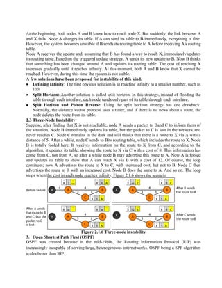 At the beginning, both nodes A and B know how to reach node X. But suddenly, the link between A
and X fails. Node A changes its table. If A can send its table to B immediately, everything is fine.
However, the system becomes unstable if B sends its routing table to A before receiving A's routing
table.
Node A receives the update and, assuming that B has found a way to reach X, immediately updates
its routing table. Based on the triggered update strategy, A sends its new update to B. Now B thinks
that something has been changed around A and updates its routing table. The cost of reaching X
increases gradually until it reaches infinity. At this moment, both A and B know that X cannot be
reached. However, during this time the system is not stable.
A few solutions have been proposed for instability of this kind.
Defining Infinity: The first obvious solution is to redefine infinity to a smaller number, such as
100.
Split Horizon: Another solution is called split horizon. In this strategy, instead of flooding the
table through each interface, each node sends only part of its table through each interface.
Split Horizon and Poison Reverse: Using the split horizon strategy has one drawback.
Normally, the distance vector protocol uses a timer, and if there is no news about a route, the
node deletes the route from its table.
2.3 Three-Node Instability
Suppose, after finding that X is not reachable, node A sends a packet to Band C to inform them of
the situation. Node B immediately updates its table, but the packet to C is lost in the network and
never reaches C. Node C remains in the dark and still thinks that there is a route to X via A with a
distance of 5. After a while, node C sends to Bits routing table, which includes the route to X. Node
B is totally fooled here. It receives information on the route to X from C, and according to the
algorithm, it updates its table, showing the route to X via C with a cost of 8. This information has
come from C, not from A, so after a while node B may advertise this route to A. Now A is fooled
and updates its table to show that A can reach X via B with a cost of 12. Of course, the loop
continues; now A advertises the route to X to C, with increased cost, but not to B. Node C then
advertises the route to B with an increased cost. Node B does the same to A. And so on. The loop
stops when the cost in each node reaches infinity. Figure 2.1.6 shows the scenario
Figure 2.1.6 Three-node instability
3. Open Shortest Path First (OSPF)
OSPF was created because in the mid-1980s, the Routing Information Protocol (RIP) was
increasingly incapable of serving large, heterogeneous internetworks. OSPF being a SPF algorithm
scales better than RIP.
 