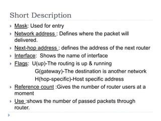 Short Description
 Mask: Used for entry
 Network address : Defines where the packet will
delivered.
 Next-hop address : defines the address of the next router
 Interface: Shows the name of interface
 Flags: U(up)-The routing is up & running
G(gateway)-The destination is another network
H(hop-specific)-Host specific address
 Reference count :Gives the number of router users at a
moment
 Use :shows the number of passed packets through
router.
 