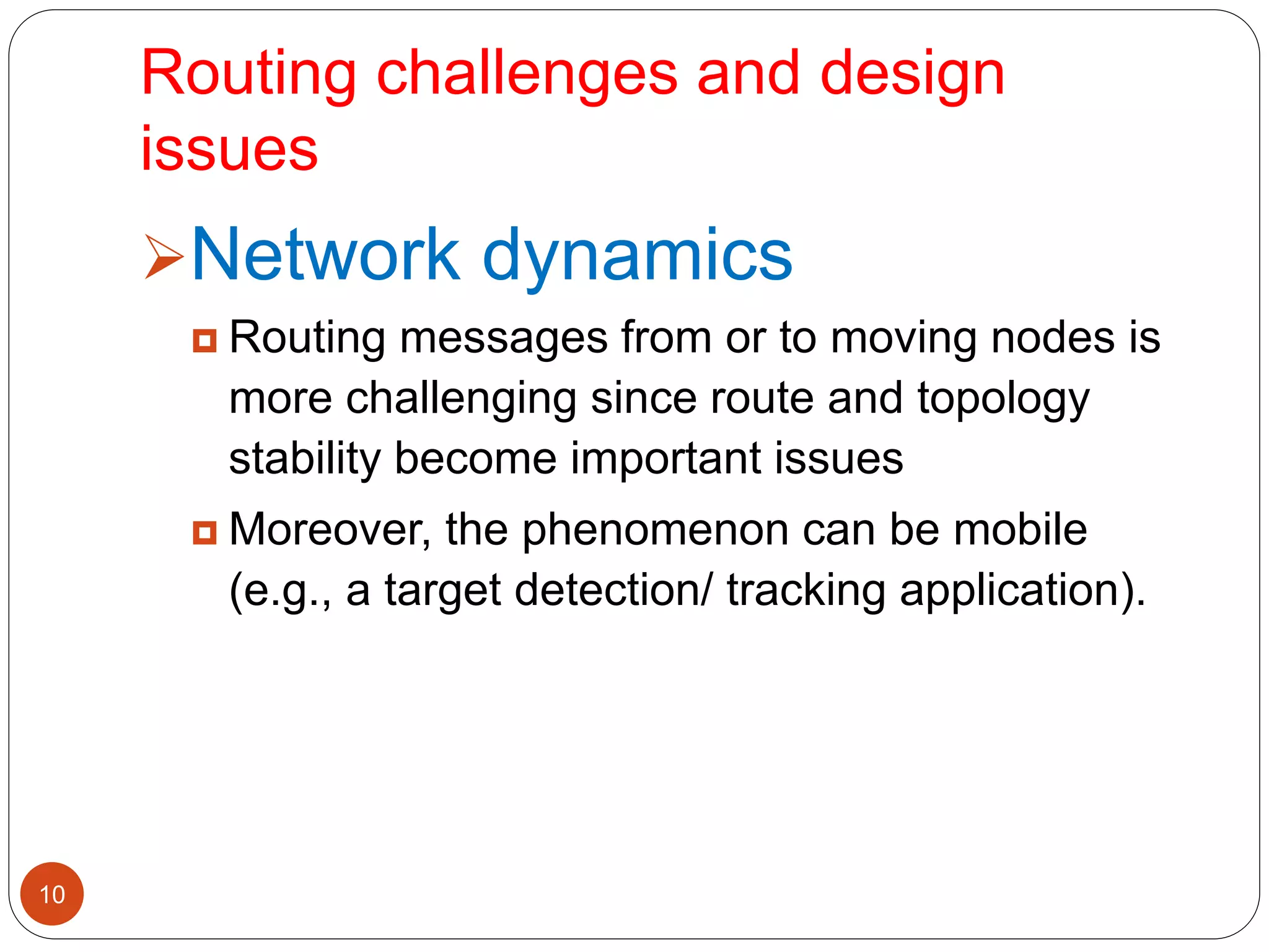 Routing challenges and design
issues
10
Network dynamics
 Routing messages from or to moving nodes is
more challenging since route and topology
stability become important issues
 Moreover, the phenomenon can be mobile
(e.g., a target detection/ tracking application).
 