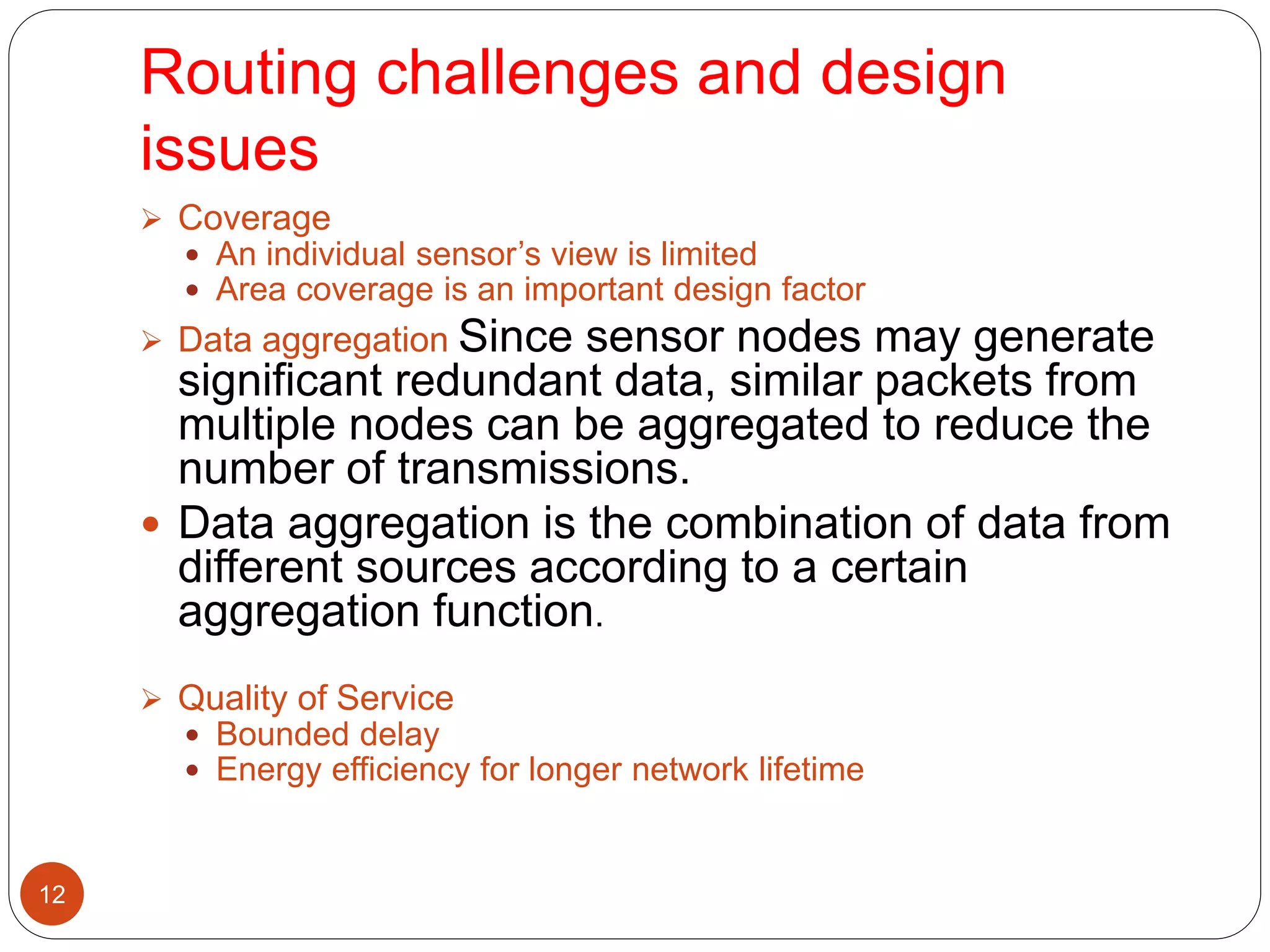 Routing challenges and design
issues
12
 Coverage
 An individual sensor’s view is limited
 Area coverage is an important design factor
 Data aggregation Since sensor nodes may generate
significant redundant data, similar packets from
multiple nodes can be aggregated to reduce the
number of transmissions.
 Data aggregation is the combination of data from
different sources according to a certain
aggregation function.
 Quality of Service
 Bounded delay
 Energy efficiency for longer network lifetime
 