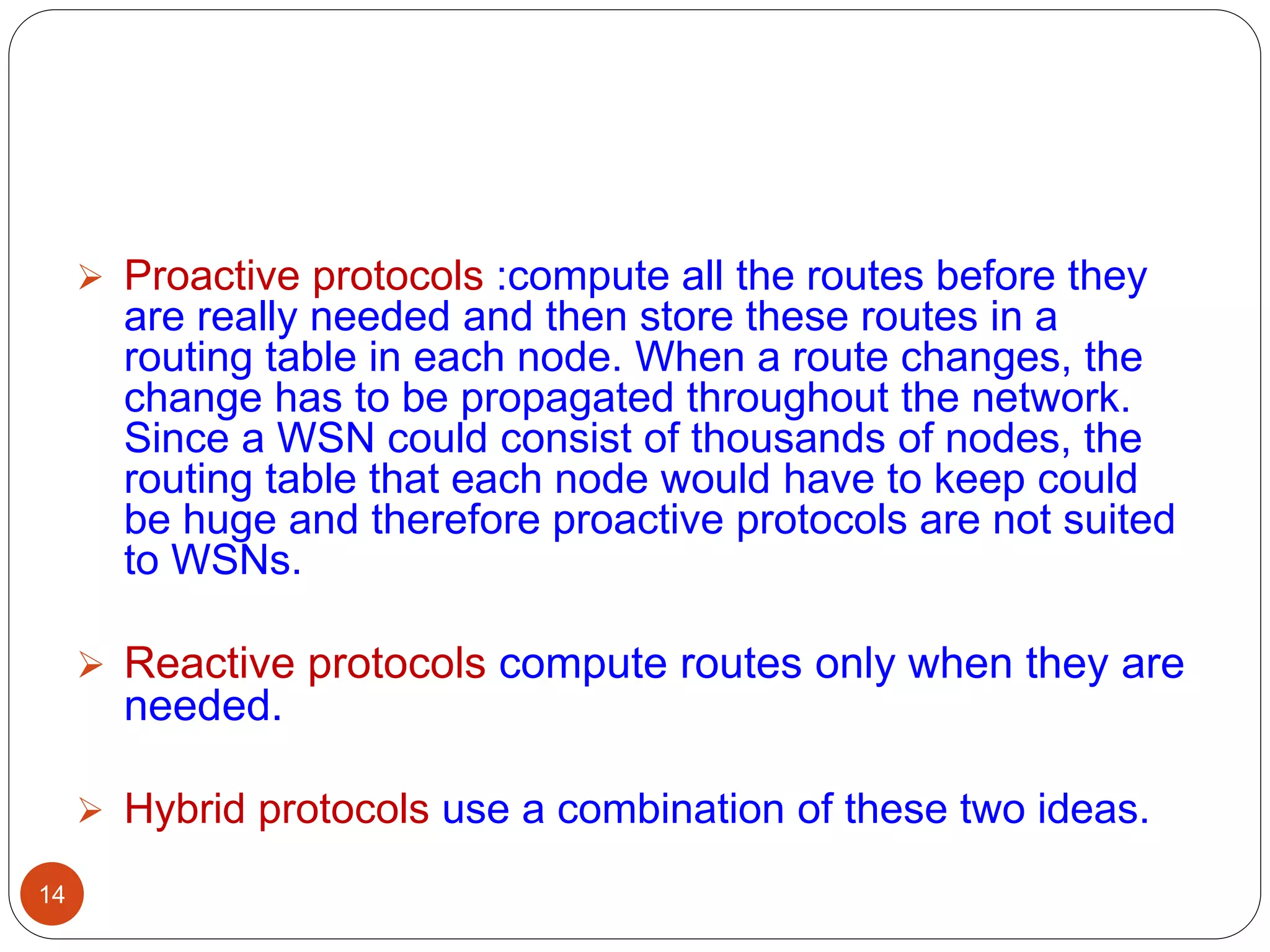 14
 Proactive protocols :compute all the routes before they
are really needed and then store these routes in a
routing table in each node. When a route changes, the
change has to be propagated throughout the network.
Since a WSN could consist of thousands of nodes, the
routing table that each node would have to keep could
be huge and therefore proactive protocols are not suited
to WSNs.
 Reactive protocols compute routes only when they are
needed.
 Hybrid protocols use a combination of these two ideas.
 