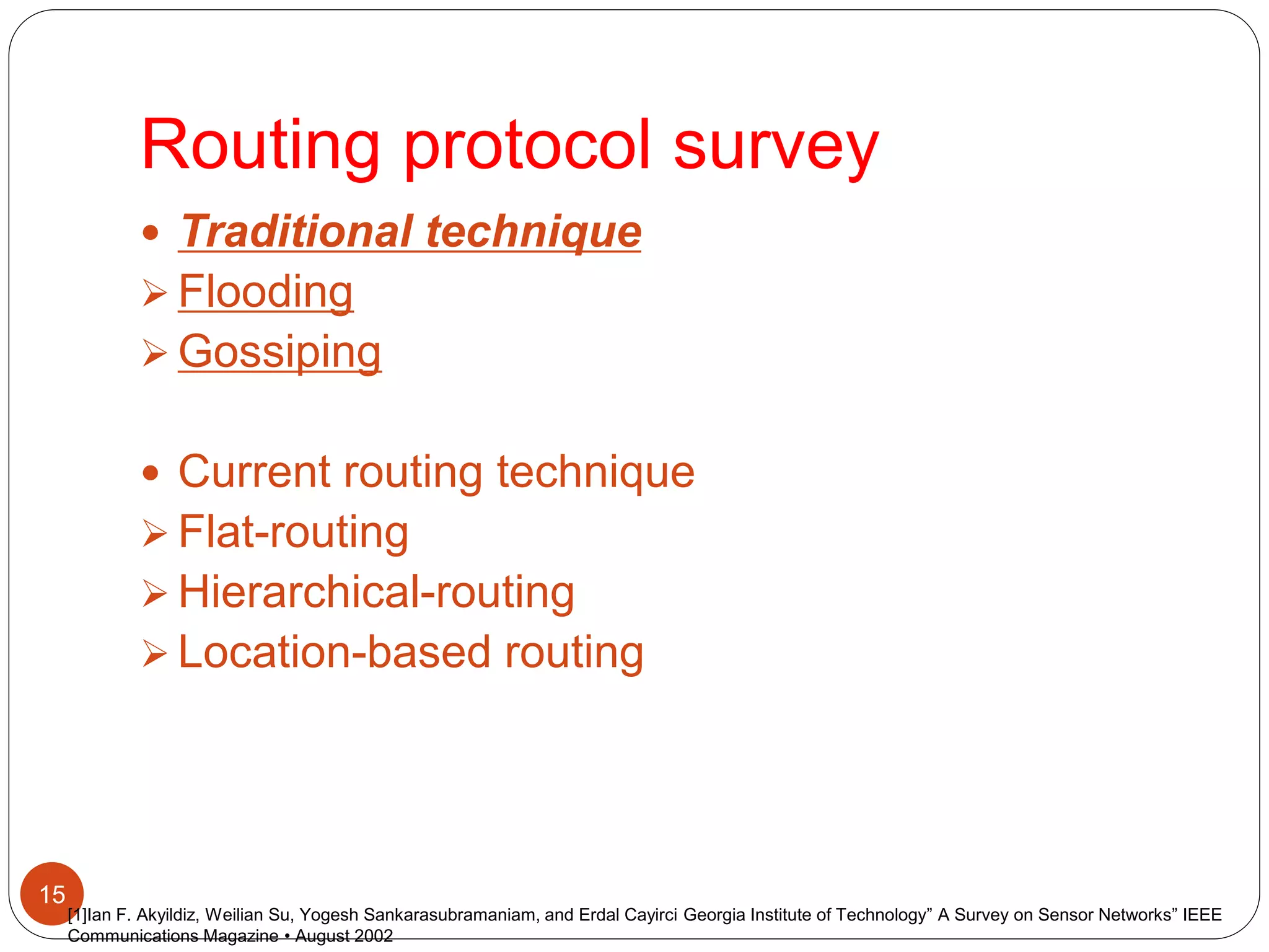 Routing protocol survey
15
 Traditional technique
 Flooding
 Gossiping
 Current routing technique
 Flat-routing
 Hierarchical-routing
 Location-based routing
[1]Ian F. Akyildiz, Weilian Su, Yogesh Sankarasubramaniam, and Erdal Cayirci Georgia Institute of Technology” A Survey on Sensor Networks” IEEE
Communications Magazine • August 2002
 
