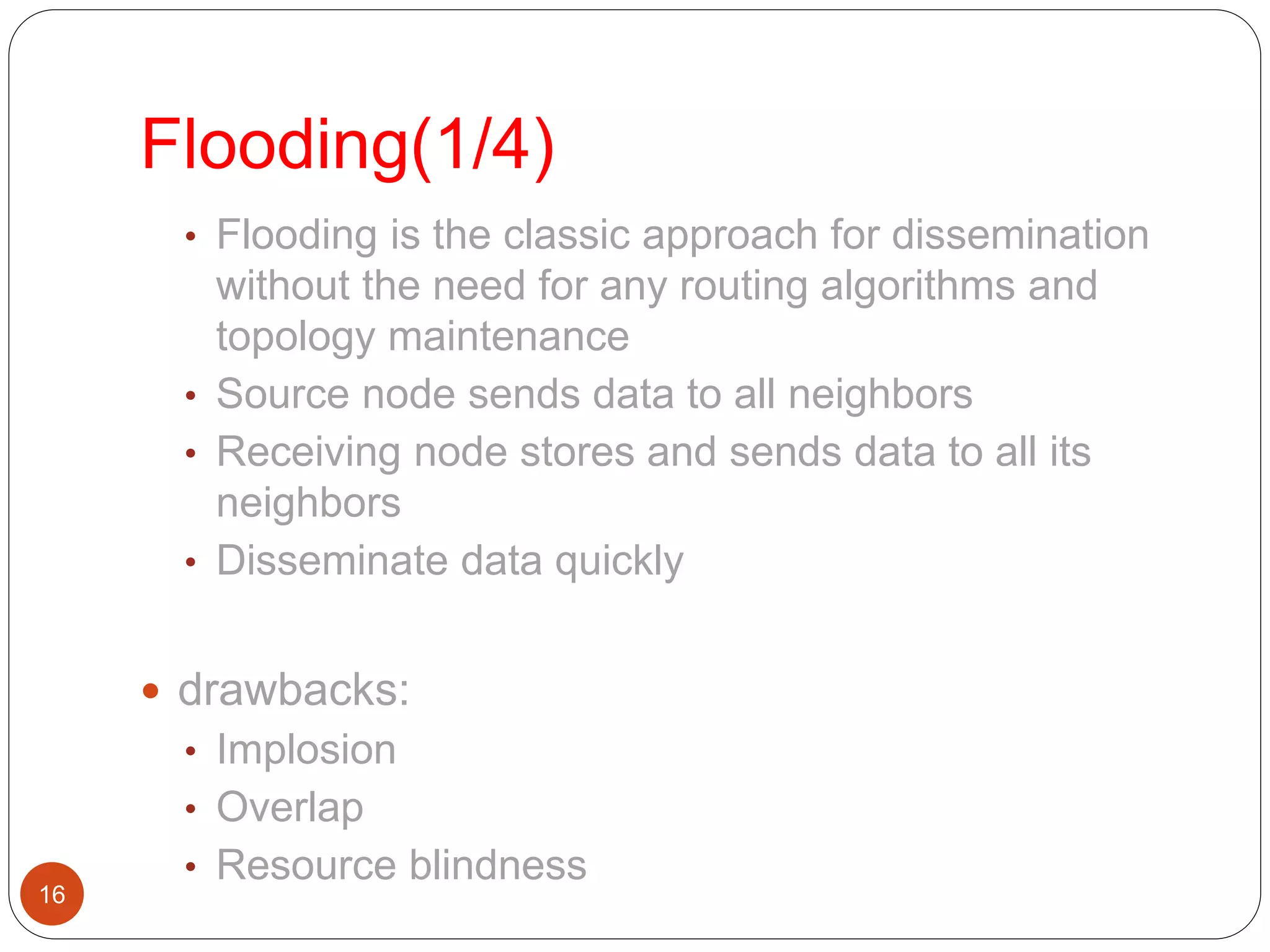 Flooding(1/4)
16
• Flooding is the classic approach for dissemination
without the need for any routing algorithms and
topology maintenance
• Source node sends data to all neighbors
• Receiving node stores and sends data to all its
neighbors
• Disseminate data quickly
 drawbacks:
• Implosion
• Overlap
• Resource blindness
 