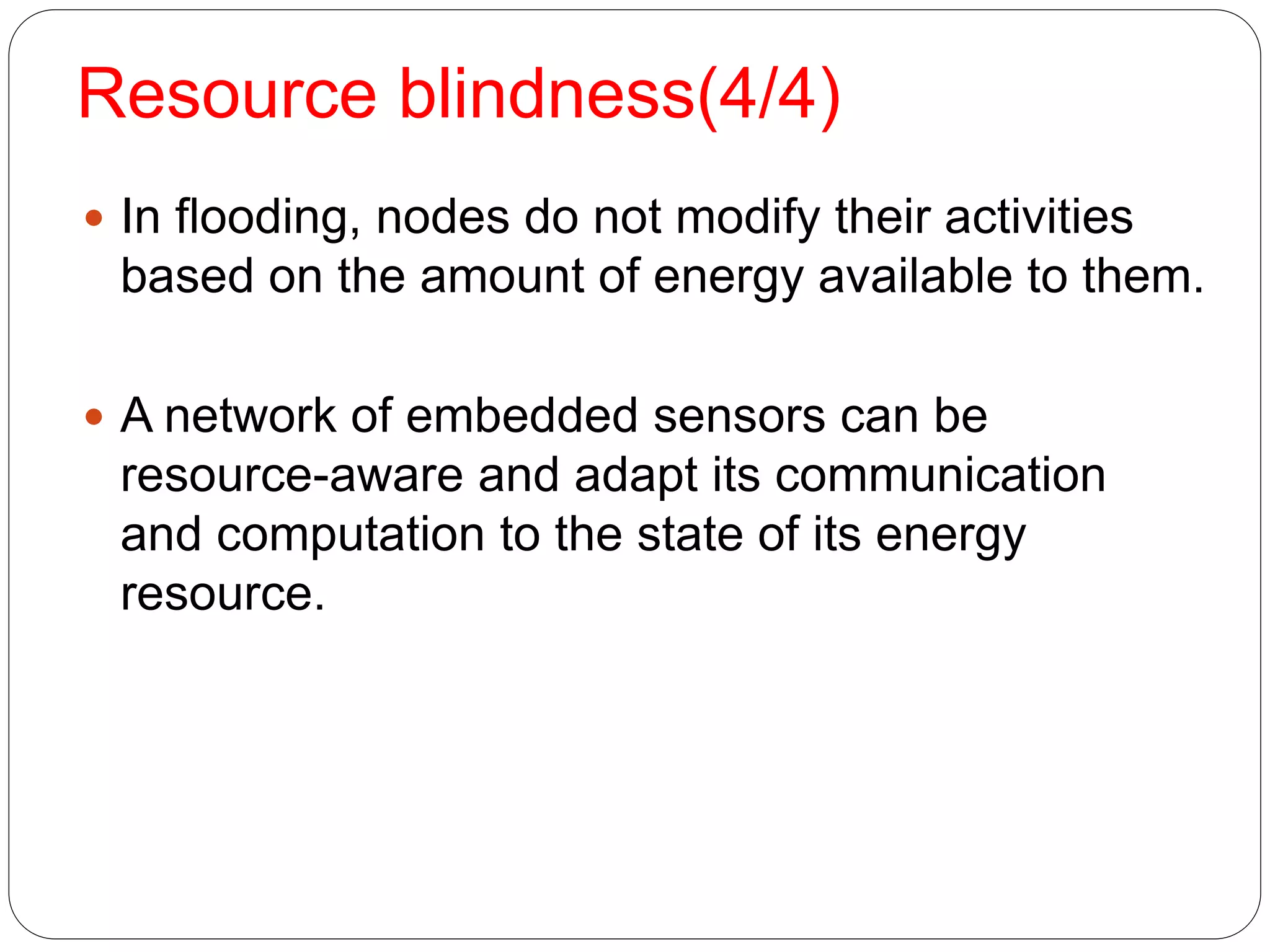 Resource blindness(4/4)
1
9
 In flooding, nodes do not modify their activities
based on the amount of energy available to them.
 A network of embedded sensors can be
resource-aware and adapt its communication
and computation to the state of its energy
resource.
 