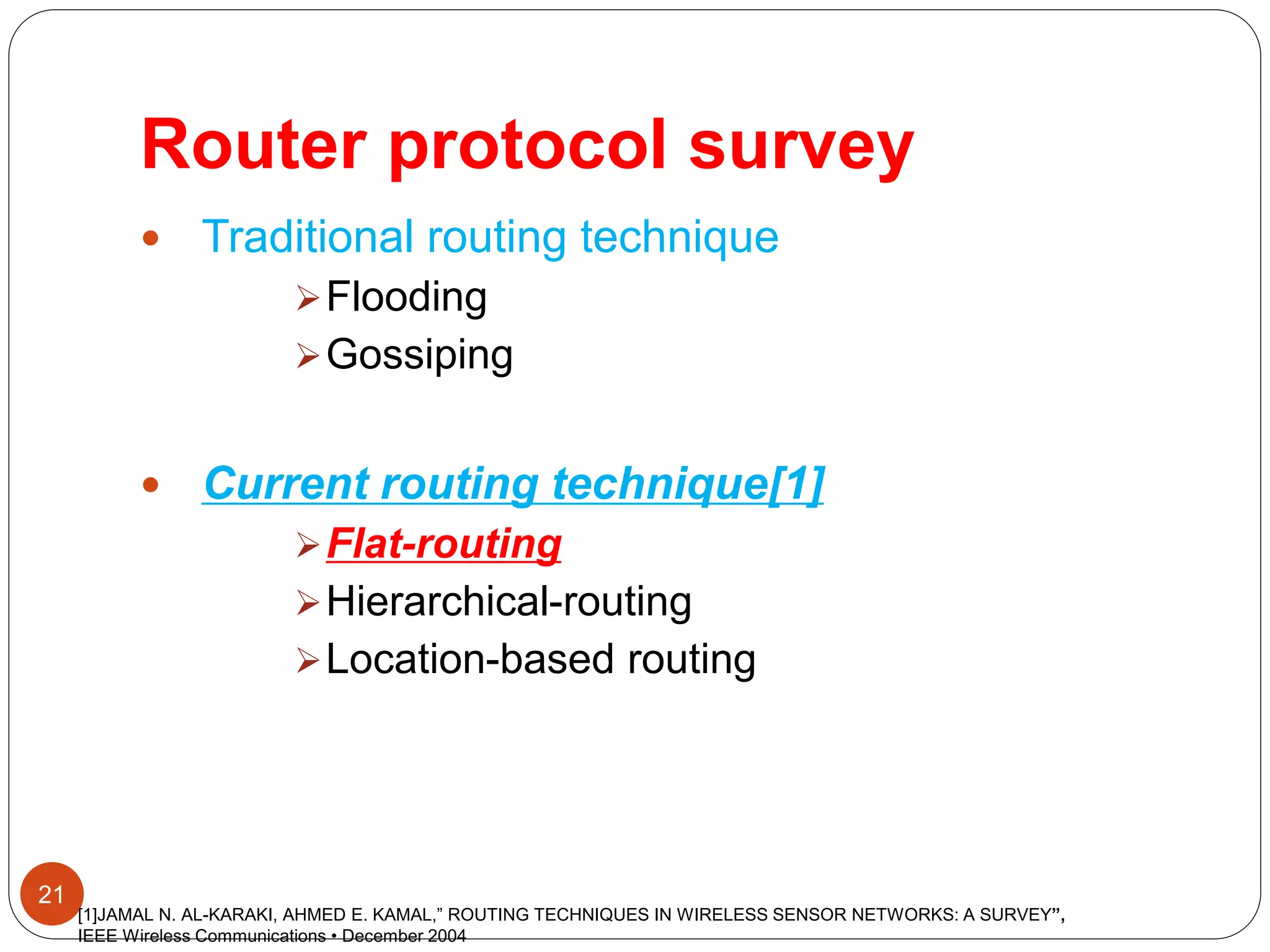 Router protocol survey
21
 Traditional routing technique
Flooding
Gossiping
 Current routing technique[1]
Flat-routing
Hierarchical-routing
Location-based routing
[1]JAMAL N. AL-KARAKI, AHMED E. KAMAL,” ROUTING TECHNIQUES IN WIRELESS SENSOR NETWORKS: A SURVEY”,
IEEE Wireless Communications • December 2004
 
