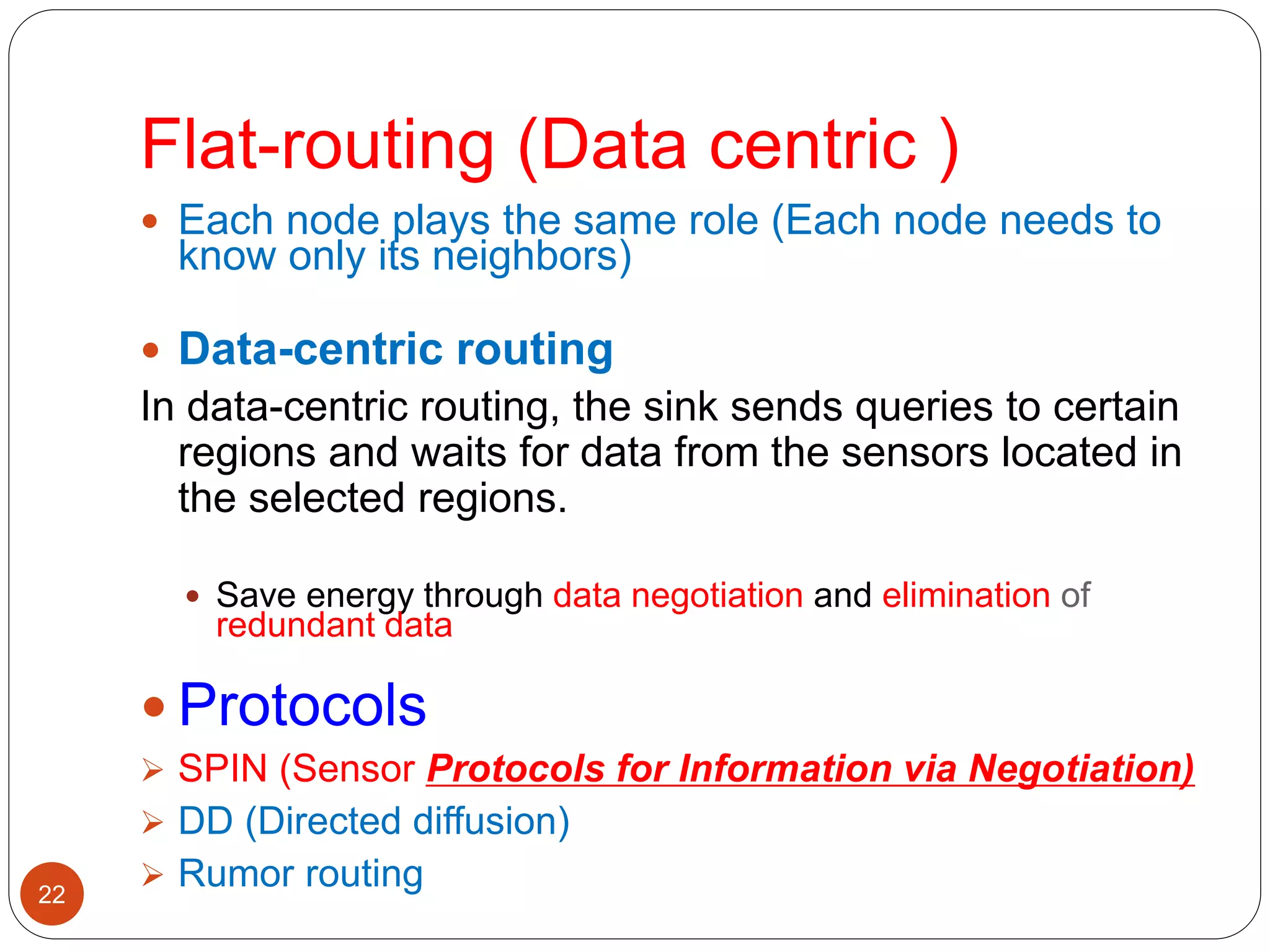 22
 Each node plays the same role (Each node needs to
know only its neighbors)
 Data-centric routing
In data-centric routing, the sink sends queries to certain
regions and waits for data from the sensors located in
the selected regions.
 Save energy through data negotiation and elimination of
redundant data
 Protocols
 SPIN (Sensor Protocols for Information via Negotiation)
 DD (Directed diffusion)
 Rumor routing
Flat-routing (Data centric )
 