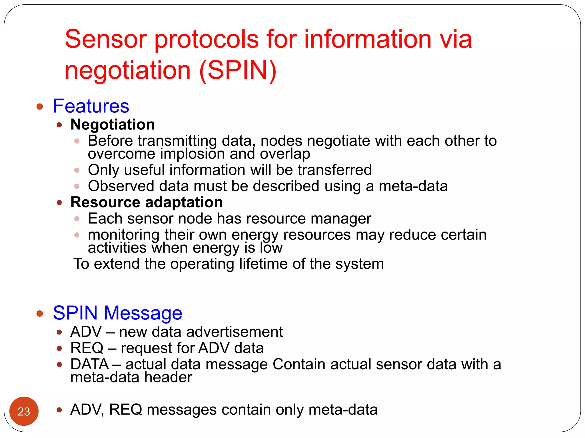 Sensor protocols for information via
negotiation (SPIN)
23
 Features
 Negotiation
 Before transmitting data, nodes negotiate with each other to
overcome implosion and overlap
 Only useful information will be transferred
 Observed data must be described using a meta-data
 Resource adaptation
 Each sensor node has resource manager
 monitoring their own energy resources may reduce certain
activities when energy is low
To extend the operating lifetime of the system
 SPIN Message
 ADV – new data advertisement
 REQ – request for ADV data
 DATA – actual data message Contain actual sensor data with a
meta-data header
 ADV, REQ messages contain only meta-data
 