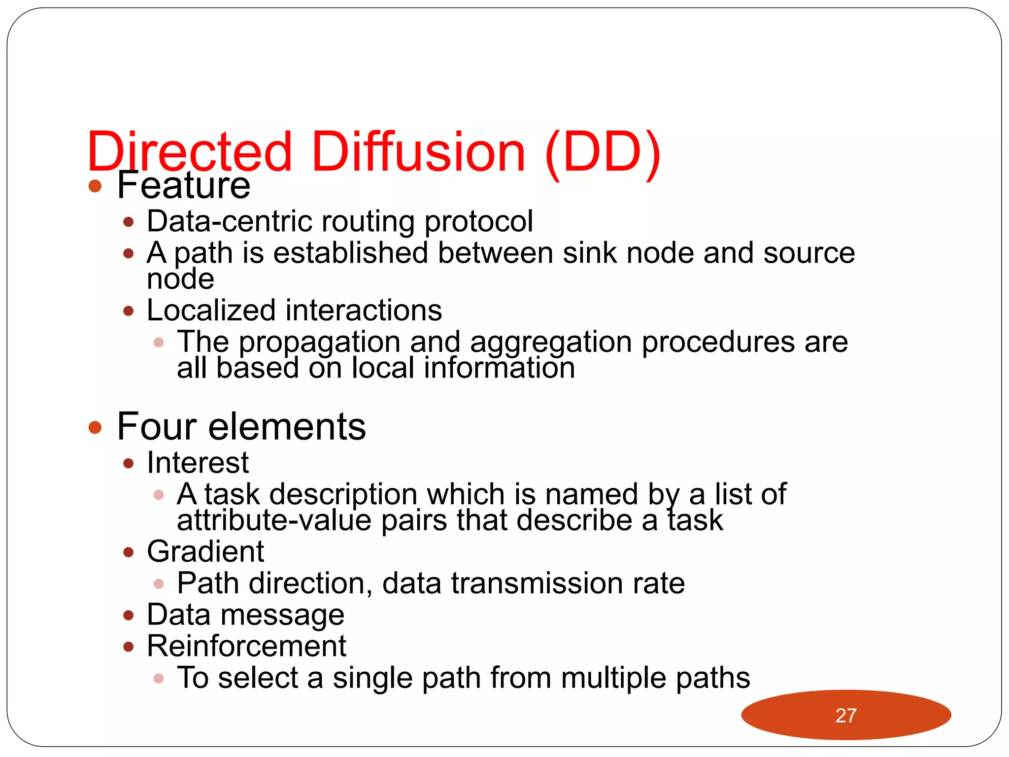 Directed Diffusion (DD) Feature
 Data-centric routing protocol
 A path is established between sink node and source
node
 Localized interactions
 The propagation and aggregation procedures are
all based on local information
 Four elements
 Interest
 A task description which is named by a list of
attribute-value pairs that describe a task
 Gradient
 Path direction, data transmission rate
 Data message
 Reinforcement
 To select a single path from multiple paths
27
 