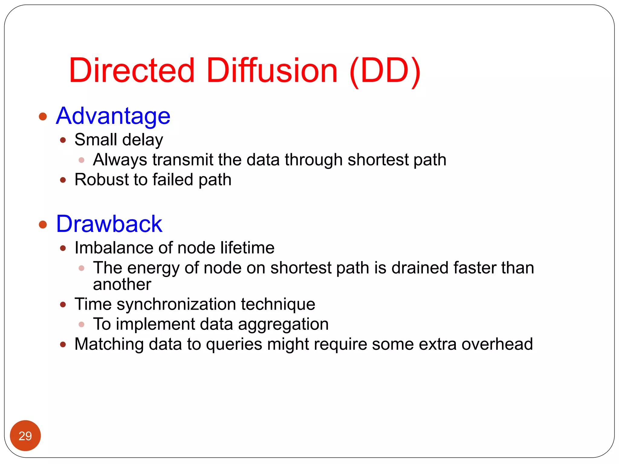 Directed Diffusion (DD)
29
 Advantage
 Small delay
 Always transmit the data through shortest path
 Robust to failed path
 Drawback
 Imbalance of node lifetime
 The energy of node on shortest path is drained faster than
another
 Time synchronization technique
 To implement data aggregation
 Matching data to queries might require some extra overhead
 