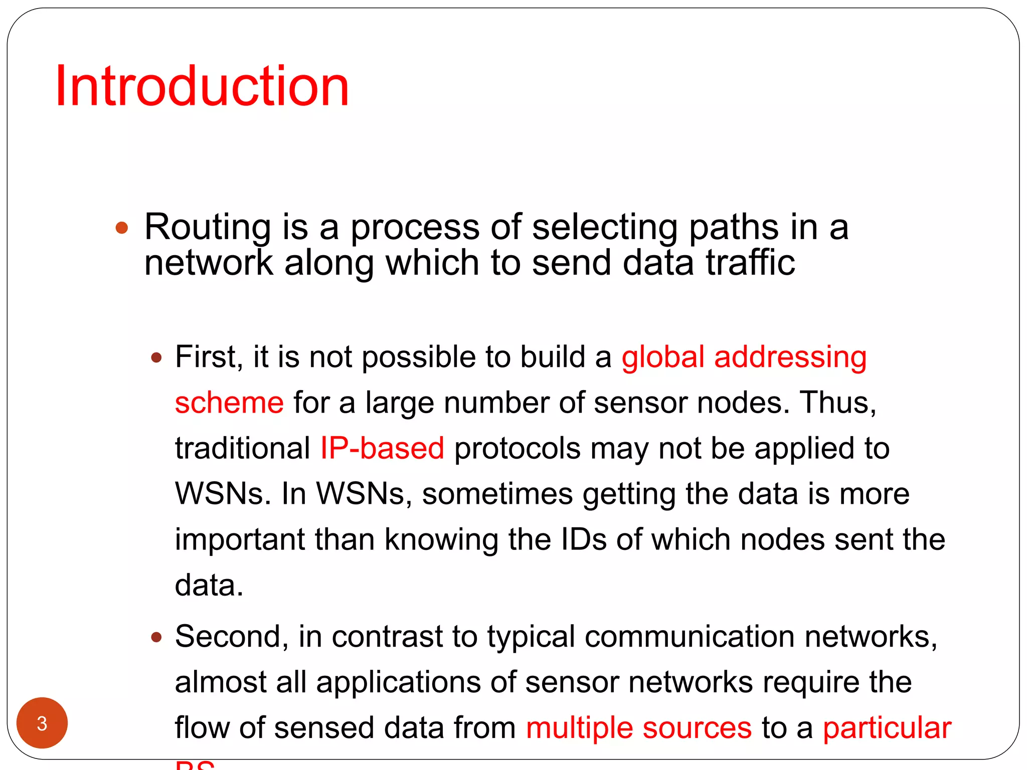 3
 Routing is a process of selecting paths in a
network along which to send data traffic
 First, it is not possible to build a global addressing
scheme for a large number of sensor nodes. Thus,
traditional IP-based protocols may not be applied to
WSNs. In WSNs, sometimes getting the data is more
important than knowing the IDs of which nodes sent the
data.
 Second, in contrast to typical communication networks,
almost all applications of sensor networks require the
flow of sensed data from multiple sources to a particular
Introduction
 