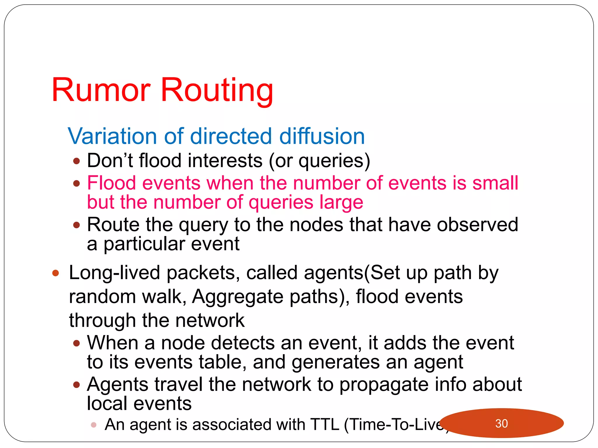 Rumor Routing
Variation of directed diffusion
 Don’t flood interests (or queries)
 Flood events when the number of events is small
but the number of queries large
 Route the query to the nodes that have observed
a particular event
 Long-lived packets, called agents(Set up path by
random walk, Aggregate paths), flood events
through the network
 When a node detects an event, it adds the event
to its events table, and generates an agent
 Agents travel the network to propagate info about
local events
 An agent is associated with TTL (Time-To-Live) 30
 