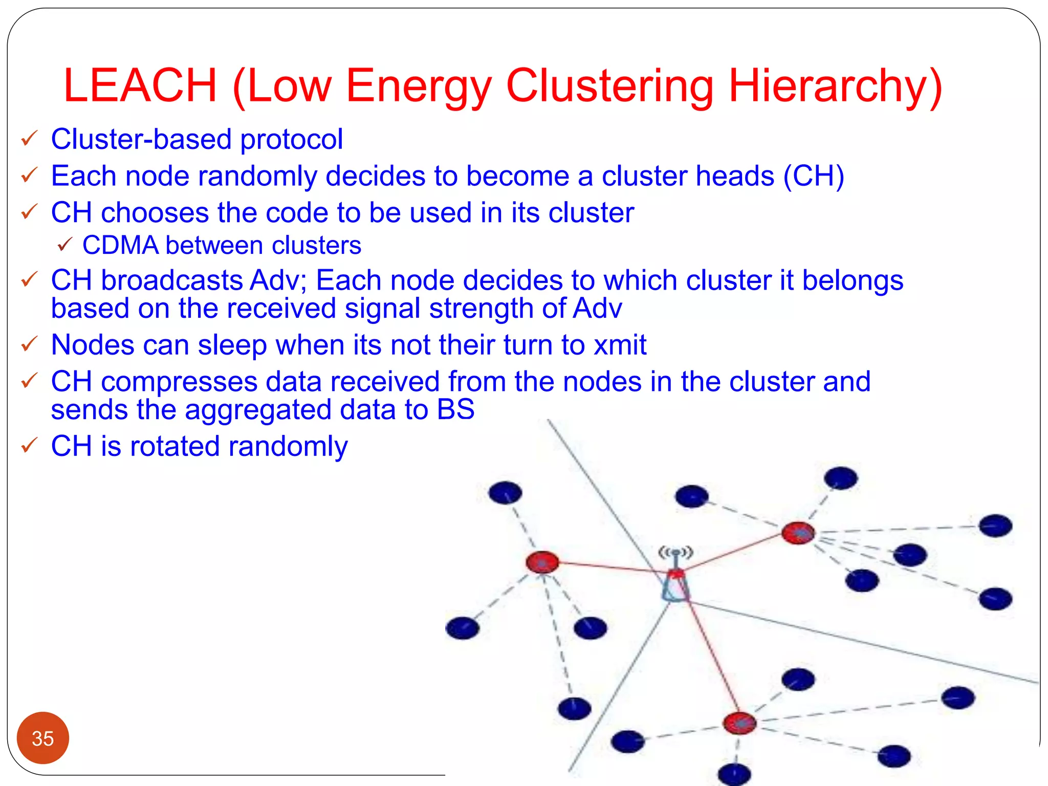 LEACH (Low Energy Clustering Hierarchy)
35
 Cluster-based protocol
 Each node randomly decides to become a cluster heads (CH)
 CH chooses the code to be used in its cluster
 CDMA between clusters
 CH broadcasts Adv; Each node decides to which cluster it belongs
based on the received signal strength of Adv
 Nodes can sleep when its not their turn to xmit
 CH compresses data received from the nodes in the cluster and
sends the aggregated data to BS
 CH is rotated randomly
 