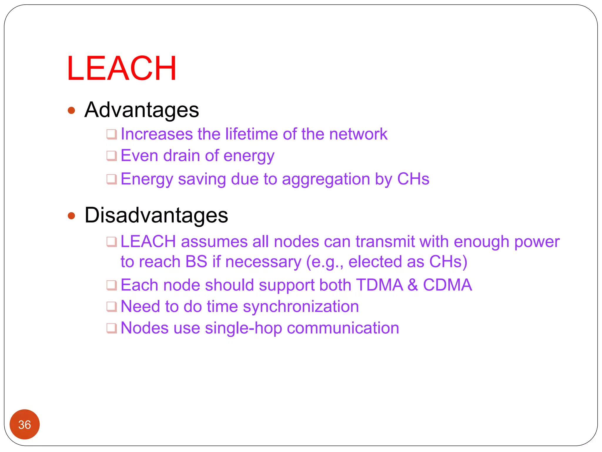 LEACH
36
 Advantages
 Increases the lifetime of the network
 Even drain of energy
 Energy saving due to aggregation by CHs
 Disadvantages
 LEACH assumes all nodes can transmit with enough power
to reach BS if necessary (e.g., elected as CHs)
 Each node should support both TDMA & CDMA
 Need to do time synchronization
 Nodes use single-hop communication
 