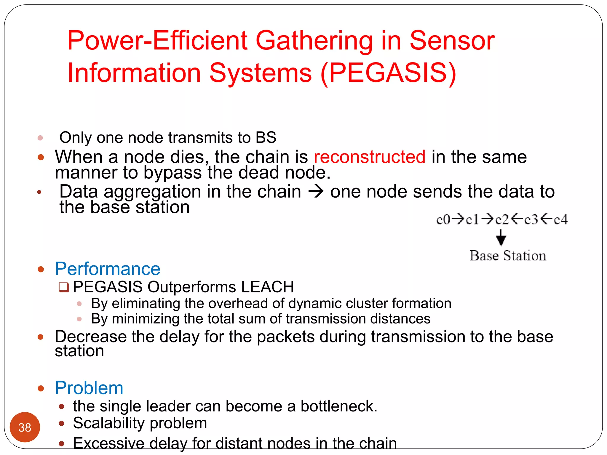 Power-Efficient Gathering in Sensor
Information Systems (PEGASIS)
38
 Only one node transmits to BS
 When a node dies, the chain is reconstructed in the same
manner to bypass the dead node.
• Data aggregation in the chain  one node sends the data to
the base station
 Performance
 PEGASIS Outperforms LEACH
 By eliminating the overhead of dynamic cluster formation
 By minimizing the total sum of transmission distances
 Decrease the delay for the packets during transmission to the base
station
 Problem
 the single leader can become a bottleneck.
 Scalability problem
 Excessive delay for distant nodes in the chain
 