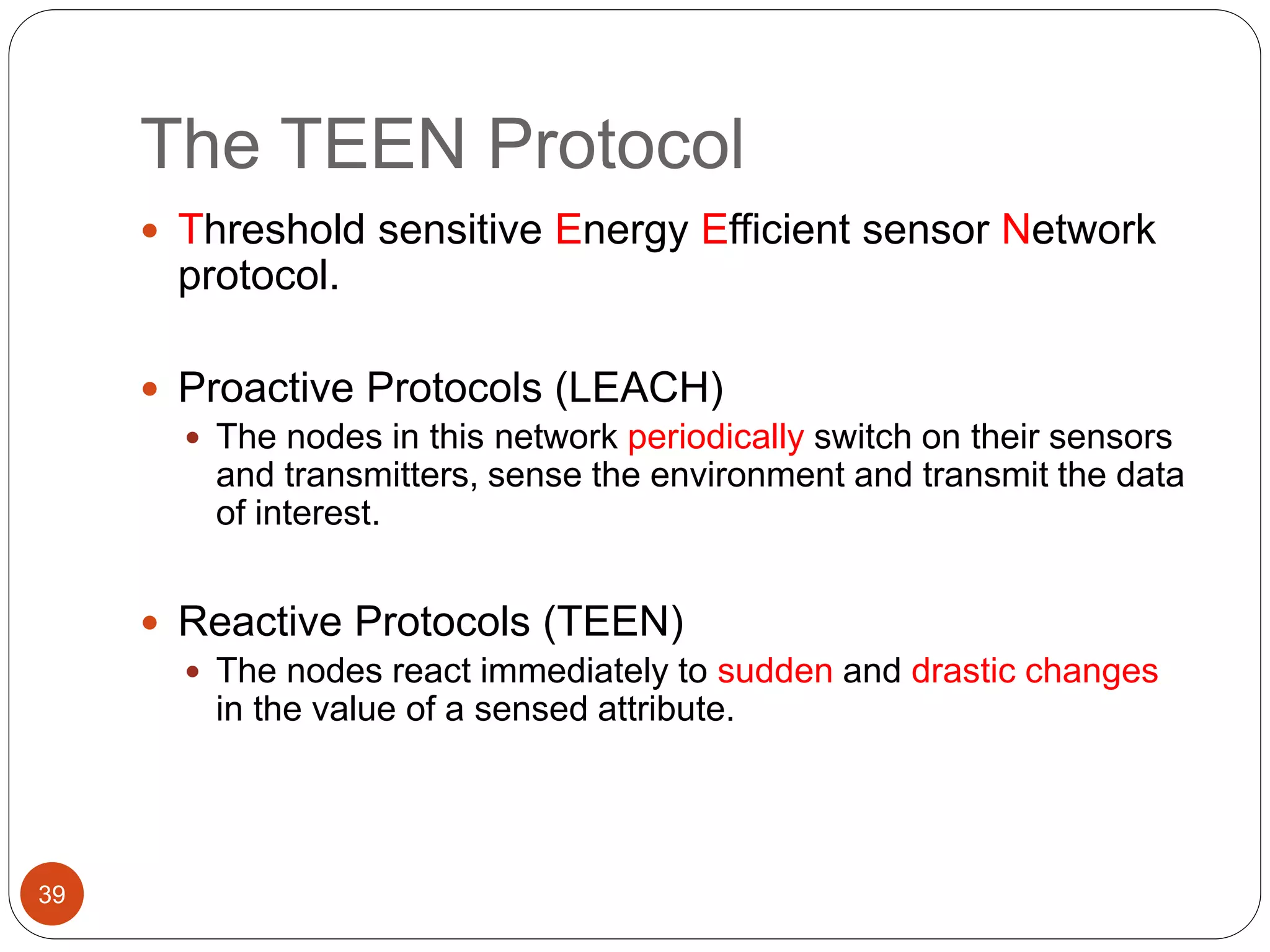 The TEEN Protocol
39
 Threshold sensitive Energy Efficient sensor Network
protocol.
 Proactive Protocols (LEACH)
 The nodes in this network periodically switch on their sensors
and transmitters, sense the environment and transmit the data
of interest.
 Reactive Protocols (TEEN)
 The nodes react immediately to sudden and drastic changes
in the value of a sensed attribute.
 