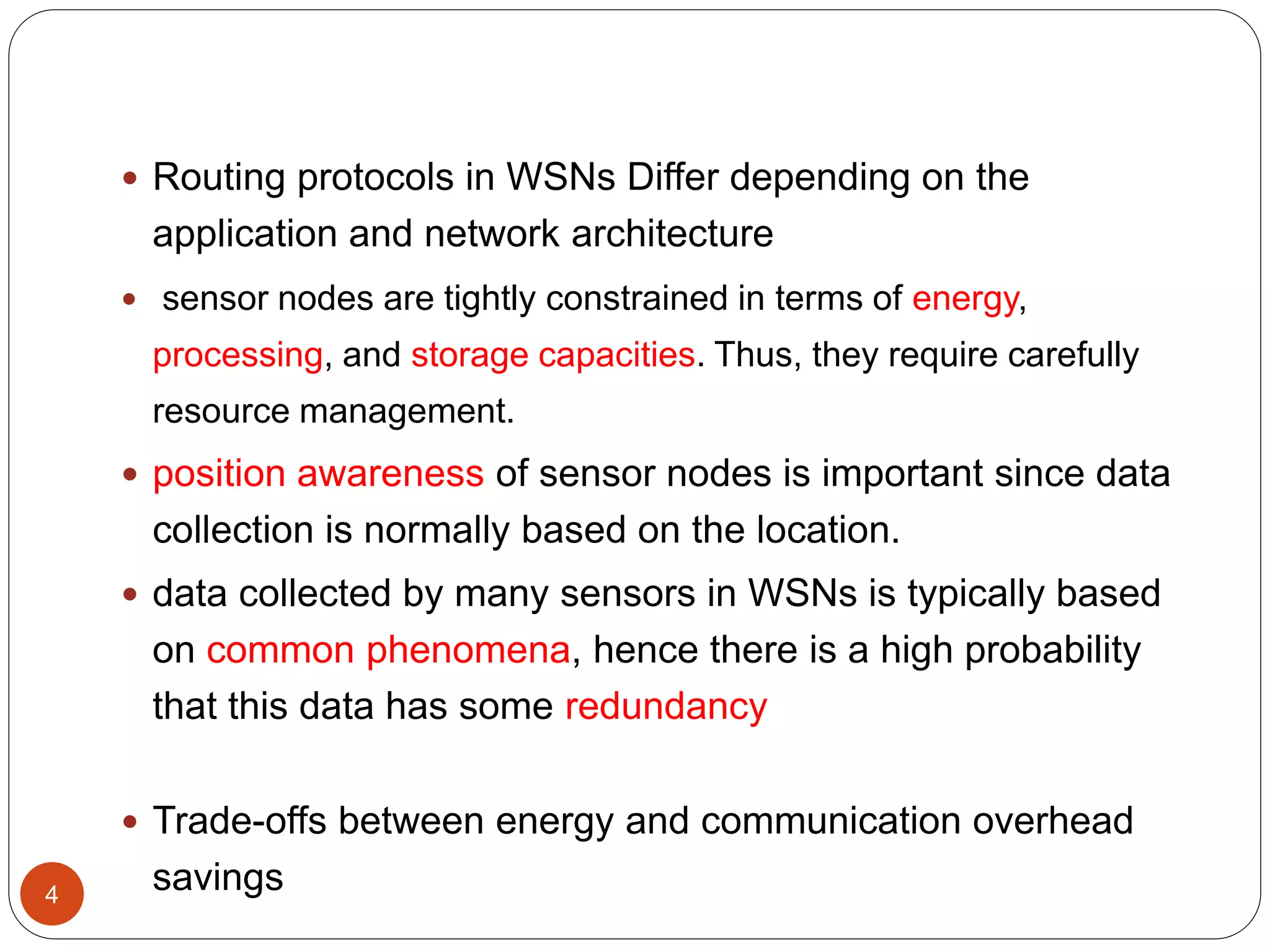 4
 Routing protocols in WSNs Differ depending on the
application and network architecture
 sensor nodes are tightly constrained in terms of energy,
processing, and storage capacities. Thus, they require carefully
resource management.
 position awareness of sensor nodes is important since data
collection is normally based on the location.
 data collected by many sensors in WSNs is typically based
on common phenomena, hence there is a high probability
that this data has some redundancy
 Trade-offs between energy and communication overhead
savings
 